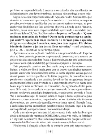 perfeitos. A responsabilidade é enorme e os cuidados são semelhantes ao
dá laranja podre, que deve ser retirada, para que não apodreça o saco todo.
   Segue-se a esta responsabilidade do Apoiador a dos Sindicantes, que
deverão ter as mesmas preocupações e sondarem o candidato, sem que o
perceba, se ele tem as qualidades que buscamos aprimorar e que, ao pre-
encher sua Sindicância o faço de forma objetiva, a fim de que o Plenário,
também, possa votar com responsabilidade, aprovando o candidato que,
conforme Salmo 24, Ver. 3 a 5 inclusive – Ingresso no Templo – “Quem
subirá na montanha do Senhor? Quem há de permanecer no seu lu-
gar santo? O que tem as mãos inocentes e o coração puro, o que não
dirige os seus desejos à mentira, nem jura com engano. Ele obterá
bênção do Senhor e justiça de seu Deus salvador.” – será declarado,
pelo V.˙.M.˙., suscetível de ser limpo e puro.
   Aproxima-se a iniciação do candidato e a responsabilidade do Experto
deve se fazer presente, primeiro, na preparação do mesmo; uma semana ou
dois ou três dias antes da data fixada o Experto deverá ter uma conversa em
particular com o(s) candidato(s), preparando-o(s) para a Iniciação.
   Esta preparação consiste: na observação de que um dos nossos conse-
lheiros, a visão, ser-lhe-á tirada, para que os outros conselheiros restantes
possam entrar em funcionamento; alertá-lo, sobre algumas coisas que ele
deverá passar ou ver e que lhe serão feitas perguntas, às quais deverá res-
ponder com sinceridade e em voz alta; deverá ser-lhe instigado que busque
entendimento sobre o que é virtude ou o que entende ser o vício. Neste caso
basta sugerir uma verificação, no Dicionário, do significado destas pala-
vras. O Experto deve conduzir a conversa no sentido de que algumas frases
possam nos levar a uma dupla interpretação, citando como exemplo a frase:
“Se a curiosidade aqui te conduz, retira-te daqui”; deixá-lo pensar alguns
instantes e, caso necessário, perguntar-lhe: se os cientistas não tivessem
sido curiosos, em que estado tecnológico estaríamos agora? Naquela frase,
a curiosidade parece que nenhum benefício trará a ninguém, logo, é de uma
outra qualidade, comportando ao final o retira-te daqui.
   Cada um sabe o que interessa à Loja e nunca é de mais lembrar que
desde a fundação da mesma a EGRÉGORA, cada vez mais, se fortalece
e o ingresso de um novo obreiro terá repercussão nesse progresso; falare-
mos mais detalhadamente sobre este assunto em capítulo especial.
   Finalmente é chegada a hora de se cumprir com esta terceira neces-

                                   16
 