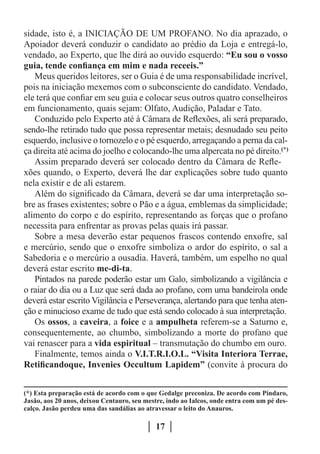 sidade, isto é, a INICIAÇÃO DE UM PROFANO. No dia aprazado, o
Apoiador deverá conduzir o candidato ao prédio da Loja e entregá-lo,
vendado, ao Experto, que lhe dirá ao ouvido esquerdo: “Eu sou o vosso
guia, tende confiança em mim e nada receeis.”
   Meus queridos leitores, ser o Guia é de uma responsabilidade incrível,
pois na iniciação mexemos com o subconsciente do candidato. Vendado,
ele terá que confiar em seu guia e colocar seus outros quatro conselheiros
em funcionamento, quais sejam: Olfato, Audição, Paladar e Tato.
   Conduzido pelo Experto até à Câmara de Reflexões, ali será preparado,
sendo-lhe retirado tudo que possa representar metais; desnudado seu peito
esquerdo, inclusive o tornozelo e o pé esquerdo, arregaçando a perna da cal-
ça direita até acima do joelho e colocando-lhe uma alpercata no pé direito.(*)
   Assim preparado deverá ser colocado dentro da Câmara de Refle-
xões quando, o Experto, deverá lhe dar explicações sobre tudo quanto
nela existir e de ali estarem.
   Além do significado da Câmara, deverá se dar uma interpretação so-
bre as frases existentes; sobre o Pão e a água, emblemas da simplicidade;
alimento do corpo e do espírito, representando as forças que o profano
necessita para enfrentar as provas pelas quais irá passar.
   Sobre a mesa deverão estar pequenos frascos contendo enxofre, sal
e mercúrio, sendo que o enxofre simboliza o ardor do espírito, o sal a
Sabedoria e o mercúrio a ousadia. Haverá, também, um espelho no qual
deverá estar escrito me-di-ta.
   Pintados na parede poderão estar um Galo, simbolizando a vigilância e
o raiar do dia ou a Luz que será dada ao profano, com uma bandeirola onde
deverá estar escrito Vigilância e Perseverança, alertando para que tenha aten-
ção e minucioso exame de tudo que está sendo colocado à sua interpretação.
   Os ossos, a caveira, a foice e a ampulheta referem-se a Saturno e,
consequentemente, ao chumbo, simbolizando a morte do profano que
vai renascer para a vida espiritual – transmutação do chumbo em ouro.
   Finalmente, temos ainda o V.I.T.R.I.O.L. “Visita Interiora Terrae,
Retificandoque, Invenies Occultum Lapidem” (convite à procura do


(*) Esta preparação está de acordo com o que Gedalge preconiza. De acordo com Píndaro,
Jasão, aos 20 anos, deixou Centauro, seu mestre, indo ao Ialcos, onde entra com um pé des-
calço. Jasão perdeu uma das sandálias ao atravessar o leito do Anauros.

                                             17
 