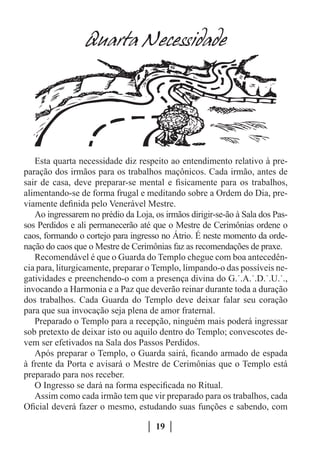Quarta Necessidade




   Esta quarta necessidade diz respeito ao entendimento relativo à pre-
paração dos irmãos para os trabalhos maçônicos. Cada irmão, antes de
sair de casa, deve preparar-se mental e fisicamente para os trabalhos,
alimentando-se de forma frugal e meditando sobre a Ordem do Dia, pre-
viamente definida pelo Venerável Mestre.
   Ao ingressarem no prédio da Loja, os irmãos dirigir-se-ão à Sala dos Pas-
sos Perdidos e ali permanecerão até que o Mestre de Cerimônias ordene o
caos, formando o cortejo para ingresso no Átrio. É neste momento da orde-
nação do caos que o Mestre de Cerimônias faz as recomendações de praxe.
   Recomendável é que o Guarda do Templo chegue com boa antecedên-
cia para, liturgicamente, preparar o Templo, limpando-o das possíveis ne-
gatividades e preenchendo-o com a presença divina do G.˙.A.˙.D.˙.U.˙.,
invocando a Harmonia e a Paz que deverão reinar durante toda a duração
dos trabalhos. Cada Guarda do Templo deve deixar falar seu coração
para que sua invocação seja plena de amor fraternal.
   Preparado o Templo para a recepção, ninguém mais poderá ingressar
sob pretexto de deixar isto ou aquilo dentro do Templo; convescotes de-
vem ser efetivados na Sala dos Passos Perdidos.
   Após preparar o Templo, o Guarda sairá, ficando armado de espada
à frente da Porta e avisará o Mestre de Cerimônias que o Templo está
preparado para nos receber.
   O Ingresso se dará na forma especificada no Ritual.
   Assim como cada irmão tem que vir preparado para os trabalhos, cada
Oficial deverá fazer o mesmo, estudando suas funções e sabendo, com

                                      19
 