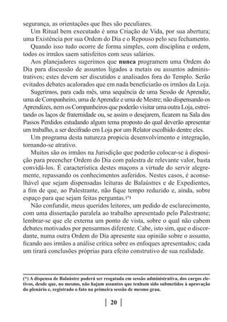 segurança, as orientações que lhes são peculiares.
   Um Ritual bem executado é uma Criação de Vida, por sua abertura;
uma Existência por sua Ordem do Dia e o Repouso pelo seu fechamento.
   Quando isso tudo ocorre de forma simples, com disciplina e ordem,
todos os irmãos saem satisfeitos com seus salários.
   Aos planejadores sugerimos que nunca programem uma Ordem do
Dia para discussão de assuntos ligados a metais ou assuntos adminis-
trativos; estes devem ser discutidos e analisados fora do Templo. Serão
evitados debates acalorados que em nada beneficiarão os irmãos da Loja.
   Sugerimos, para cada mês, uma sequência de uma Sessão de Aprendiz,
uma de Companheiro, uma de Aprendiz e uma de Mestre; não dispensando os
Aprendizes, nem os Companheiros que poderão visitar uma outra Loja, estrei-
tando os laços de fraternidade ou, se assim o desejarem, ficarem na Sala dos
Passos Perdidos estudando algum tema proposto do qual deverão apresentar
um trabalho, a ser decifrado em Loja por um Relator escolhido dentre eles.
   Um programa desta natureza propicia desenvolvimento e integração,
tornando-se atrativo.
   Muitos são os irmãos na Jurisdição que poderão colocar-se à disposi-
ção para preencher Ordem do Dia com palestra de relevante valor, basta
convidá-los. É característica destes maçons a virtude do servir alegre-
mente, repassando os conhecimentos auferidos. Nestes casos, é aconse-
lhável que sejam dispensadas leituras de Balaústres e de Expedientes,
a fim de que, ao Palestrante, não fique tempo reduzido e, ainda, sobre
espaço para que sejam feitas perguntas. (*)
   Não confundir, meus queridos leitores, um pedido de esclarecimento,
com uma dissertação paralela ao trabalho apresentado pelo Palestrante;
lembrar-se que ele externa um ponto de vista, sobre o qual não cabem
debates motivados por pensarmos diferente. Cabe, isto sim, que o discor-
dante, numa outra Ordem do Dia apresente sua opinião sobre o assunto,
ficando aos irmãos a análise crítica sobre os enfoques apresentados; cada
um tirará conclusões próprias para efeito construtivo de sua realidade.



(*) A dispensa de Balaústre poderá ser resgatada em sessão administrativa, dos cargos ele-
tivos, desde que, no mesmo, não hajam assuntos que tenham sido submetidos à aprovação
do plenário e, registrado o fato na primeira sessão de mesmo grau.

                                          20
 