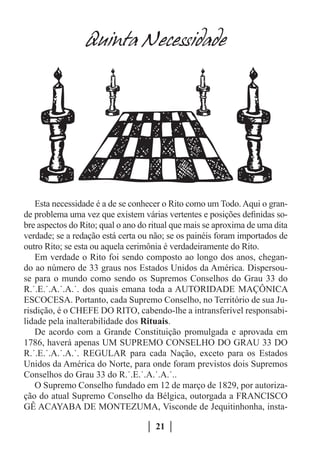 Quinta Necessidade




   Esta necessidade é a de se conhecer o Rito como um Todo. Aqui o gran-
de problema uma vez que existem várias vertentes e posições definidas so-
bre aspectos do Rito; qual o ano do ritual que mais se aproxima de uma dita
verdade; se a redação está certa ou não; se os painéis foram importados de
outro Rito; se esta ou aquela cerimônia é verdadeiramente do Rito.
   Em verdade o Rito foi sendo composto ao longo dos anos, chegan-
do ao número de 33 graus nos Estados Unidos da América. Dispersou-
se para o mundo como sendo os Supremos Conselhos do Grau 33 do
R.˙.E.˙.A.˙.A.˙. dos quais emana toda a AUTORIDADE MAÇÔNICA
ESCOCESA. Portanto, cada Supremo Conselho, no Território de sua Ju-
risdição, é o CHEFE DO RITO, cabendo-lhe a intransferível responsabi-
lidade pela inalterabilidade dos Rituais.
   De acordo com a Grande Constituição promulgada e aprovada em
1786, haverá apenas UM SUPREMO CONSELHO DO GRAU 33 DO
R.˙.E.˙.A.˙.A.˙. REGULAR para cada Nação, exceto para os Estados
Unidos da América do Norte, para onde foram previstos dois Supremos
Conselhos do Grau 33 do R.˙.E.˙.A.˙.A.˙..
   O Supremo Conselho fundado em 12 de março de 1829, por autoriza-
ção do atual Supremo Conselho da Bélgica, outorgada a FRANCISCO
GÊ ACAYABA DE MONTEZUMA, Visconde de Jequitinhonha, insta-

                                     21
 