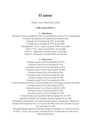 O autor
                         Nome: Arcy Souza da Costa

                               VIDA MAÇÔNICA

                                       1 – Simbolismo.
• Iniciado em 24 de novembro de 1976, na Loja Simbólica Electra nº 21, jurisdicionada
               à Grande Loja Maçônica do Estado do Rio Grande do Sul.
                     • Elevado em 10 de agosto de 1977, na Loja Mãe.
                     • Exaltado em 21 de junho de 1978, na Loja Mãe.
            • Designado M.˙. de CC.˙. para o exercício 79/80, na Loja Mãe.
                   • Eleito 2º Vig.˙. para o período 80/81, na Loja Mãe.
                 • Eleito V.˙. Mestre para o período 81/82, na Loja Mãe.
                 • Eleito V.˙. Mestre para o período 88/89, na Loja Mãe.

                                       2 – Altos Graus.
                     • Iniciado no grau 4 em 02 de dezembro de 1978.
                         • Iniciado no grau 9 em 16 de junho de 1979.
                    • Iniciado no grau 14 em 22 de dezembro de 1979.
                    • Iniciado no grau 15 em 01 de novembro de 1980.
                        • Iniciado no grau 18 em 10 de julho de 1981.
                      • Iniciado no grau 19 em 24 de outubro de 1981.
                         • Iniciado no grau 22 em 22 de maio de 1982
                     • Iniciado no grau 28 em 25 de setembro de 1982.
• Eleito Presidente da Excelsa Loja de Perfeição Gen. Osório para o período 1983/1984.
                       • Iniciado no grau 30 em 26 de março de 1983.
                    • Iniciado no grau 31 em 29 de novembro de 1986.
                        • Iniciado no grau 32 em29 de agosto de 1987.
                       • Investido no grau 33 em 27 de junho de 1994.
            • Eleito Presidente do Consistório Moreira Sampaio IV em 1997.
           • Reeleito Presidente do Consistório Moreira Sampaio IV em 1998.
 • Designado, interinamente, no Cargo de Grande Inspetor Litúrgico da 1ª Região do
  Estado do Rio Grande do Sul, em 7 de abril de 1998, tendo sido efetivado no cargo
                                   em 5 dezembro de 1998.
  • Designado Representante do Soberano Grande Comendador no "Cuarto Convento
    de SSob.˙. CCap.˙. Rosa Cruces realizado del 4 al 5 de diciembro de 1999 en nel
                                     Valle de Montevideo."
 