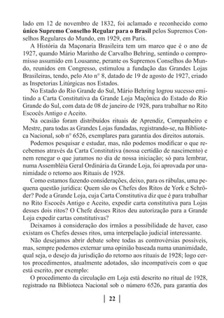 lado em 12 de novembro de 1832, foi aclamado e reconhecido como
único Supremo Conselho Regular para o Brasil pelos Supremos Con-
selhos Regulares do Mundo, em 1929, em Paris.
   A História da Maçonaria Brasileira tem um marco que é o ano de
1927, quando Mário Marinho de Carvalho Behring, sentindo o compro-
misso assumido em Lousanne, perante os Supremos Conselhos do Mun-
do, reunidos em Congresso, estimulou a fundação das Grandes Lojas
Brasileiras, tendo, pelo Ato n° 8, datado de 19 de agosto de 1927, criado
as Inspetorias Litúrgicas nos Estados.
   No Estado do Rio Grande do Sul, Mário Behring logrou sucesso emi-
tindo a Carta Constitutiva da Grande Loja Maçônica do Estado do Rio
Grande do Sul, com data de 08 de janeiro de 1928, para trabalhar no Rito
Escocês Antigo e Aceito.
   Na ocasião foram distribuídos rituais de Aprendiz, Companheiro e
Mestre, para todas as Grandes Lojas fundadas, registrando-se, na Bibliote-
ca Nacional, sob n° 6526, exemplares para garantia dos direitos autorais.
   Podemos pesquisar e estudar, mas, não podemos modificar o que re-
cebemos através da Carta Constitutiva (nossa certidão de nascimento) e
nem renegar o que juramos no dia de nossa iniciação; só para lembrar,
numa Assembléia Geral Ordinária da Grande Loja, foi aprovada por una-
nimidade o retorno aos Rituais de 1928.
   Como estamos fazendo considerações, deixo, para os rábulas, uma pe-
quena questão jurídica: Quem são os Chefes dos Ritos de York e Schrö-
der? Pode a Grande Loja, cuja Carta Constitutiva diz que é para trabalhar
no Rito Escocês Antigo e Aceito, expedir carta constitutiva para Lojas
desses dois ritos? O Chefe desses Ritos deu autorização para a Grande
Loja expedir cartas constitutivas?
   Deixamos à consideração dos irmãos a possibilidade de haver, caso
existam os Chefes desses ritos, uma interpelação judicial interessante.
   Não desejamos abrir debate sobre todas as controvérsias possíveis,
mas, sempre podemos externar uma opinião baseada numa unanimidade,
qual seja, o desejo da jurisdição do retorno aos rituais de 1928; logo cer-
tos procedimentos, atualmente adotados, são incompatíveis com o que
está escrito, por exemplo:
   O procedimento da circulação em Loja está descrito no ritual de 1928,
registrado na Biblioteca Nacional sob o número 6526, para garantia dos

                                   22
 