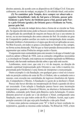 direitos autorais, de acordo com os dispositivos do Código Civil. Este pro-
cedimento, em nota de rodapé, na página 25, do referido ritual, está assim:
       (3) No caminhar pelo Templo, deve sempre ser observada a
   seguinte formalidade: indo do Sul para o Oriente, passar pelo
   Ocidente e pelo Norte; do Ocidente para o Sul, passar pelo Nor-
   te e pelo Oriente (grade); do Oriente para o Ocidente ou Norte,
   passar pelo Sul.
    A redação da nota de rodapé deixa clara a forma de se circular no Tem-
plo. Se alguma dúvida restar, pode-se buscar o mesmo entendimento através
do significado da caminhada do maçom em busca da Luz e seu retorno às
trevas, ou na movimentação dos astros entorno do Sol. Os estudos no grau
de Companheiro podem auxiliar em muito na interpretação deste assunto,
bastando lembrar a Astronomia e a Lógica que devem ser aplicadas ao caso.
No Rito Escocês, em todos os graus a circulação no Templo se faz, sempre,
na forma acima destacada. Não há que se fazer paradas desnecessárias nem
argumentar que outras Potências amigas assim o fazem.
    O argumento mais contundente para este assunto é o de que a Grande Loja
resolveu adotar o Ritual de 1928, com as correções ortográficas necessárias
e, a circulação no Templo, está expressa no exemplar registrado na Biblioteca
Nacional, não havendo nenhuma dúvida sobre o que nele está escrito.
    Lembramos, neste caso, que este ir e vir do maçom, na direção do
mundo espiritual (representado pelo Oriente) e sua volta à matéria (re-
presentada pelo Ocidente) é uma forma de interpretar a reencarnação.
    Outro exemplo é o da Saudação; em qualquer grau o sinal só é execu-
tado na posição estática de estar de Pé e à Ordem, não se andando com o
mesmo, com exceção nas caminhadas de ingresso ritualístico de Apren-
diz, Companheiro e Mestre. A Saudação é o gesto de se desfazer o Sinal.
    Parece não haver dúvidas na interpretação do Sinal e quando ele deve
ser executado. Com relação à Saudação parece haver uma incorreção
interpretativa, quando o Venerável Mestre, na abertura e fechamento dos
trabalhos, comanda: pelo Sinal, pela Bateria e pela Aclamação. O enten-
dimento possível só pode ser o de desfazer o Sinal, configurando uma
Saudação, uma vez que todos estão de Pé e à Ordem. Assim, aqui a pro-
posição coerente é de que seja pela Saudação e não pelo Sinal.
    Como estas palavras começam com “S” é fácil se fazer confusão in-
terpretativa, quando as mesmas estão isoladas. No Ritual de 1928, a bem

                                      23
 