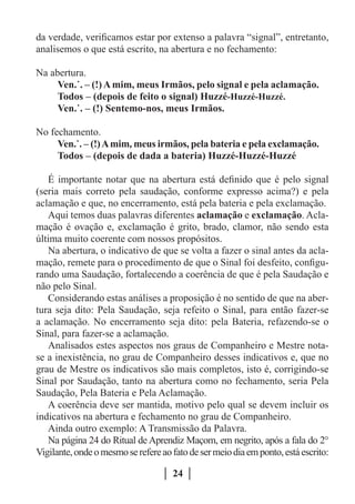 da verdade, verificamos estar por extenso a palavra “signal”, entretanto,
analisemos o que está escrito, na abertura e no fechamento:

Na abertura.
     Ven.˙. – (!) A mim, meus Irmãos, pelo signal e pela aclamação.
     Todos – (depois de feito o signal) Huzzé-Huzzé-Huzzé.
     Ven.˙. – (!) Sentemo-nos, meus Irmãos.

No fechamento.
     Ven.˙. – (!) A mim, meus irmãos, pela bateria e pela exclamação.
     Todos – (depois de dada a bateria) Huzzé-Huzzé-Huzzé

   É importante notar que na abertura está definido que é pelo signal
(seria mais correto pela saudação, conforme expresso acima?) e pela
aclamação e que, no encerramento, está pela bateria e pela exclamação.
   Aqui temos duas palavras diferentes aclamação e exclamação. Acla-
mação é ovação e, exclamação é grito, brado, clamor, não sendo esta
última muito coerente com nossos propósitos.
   Na abertura, o indicativo de que se volta a fazer o sinal antes da acla-
mação, remete para o procedimento de que o Sinal foi desfeito, configu-
rando uma Saudação, fortalecendo a coerência de que é pela Saudação e
não pelo Sinal.
   Considerando estas análises a proposição é no sentido de que na aber-
tura seja dito: Pela Saudação, seja refeito o Sinal, para então fazer-se
a aclamação. No encerramento seja dito: pela Bateria, refazendo-se o
Sinal, para fazer-se a aclamação.
   Analisados estes aspectos nos graus de Companheiro e Mestre nota-
se a inexistência, no grau de Companheiro desses indicativos e, que no
grau de Mestre os indicativos são mais completos, isto é, corrigindo-se
Sinal por Saudação, tanto na abertura como no fechamento, seria Pela
Saudação, Pela Bateria e Pela Aclamação.
   A coerência deve ser mantida, motivo pelo qual se devem incluir os
indicativos na abertura e fechamento no grau de Companheiro.
   Ainda outro exemplo: A Transmissão da Palavra.
   Na página 24 do Ritual de Aprendiz Maçom, em negrito, após a fala do 2°
Vigilante, onde o mesmo se refere ao fato de ser meio dia em ponto, está escrito:

                                     24
 