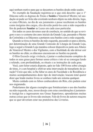aqui nenhum motivo para que se descartem os bastões desde então usados.
   No exemplo da Saudação registrou-se o que está descrito: que o 1°
Diácono sobe os degraus do Trono e Saúda o Venerável Mestre; tal sau-
dação só pode ser feita não existindo nenhum objeto na mão direita, logo,
se estes Oficiais, no dia de seu juramento e posse receberam os bastões
como insígnias dos cargos, eles deverão portá-los com a mão esquerda a
fim de poderem Saudar as Luzes em cada caso particular.
   Em todos os casos devemos usar de coerência, no sentido de que se revi-
gore o uso e o costume dos anos iniciais da Grande Loja, passando o Mestre
de Cerimônia e os Diáconos a portarem seus bastões com a mão esquerda.
   Quando se tirou os bastões da mão esquerda, passando-os para a direita,
por determinação de uma Grande Comissão de Liturgia da Grande Loja,
logo a seguir a Grande Loja mandou colocar dispositivos junto aos Altares
do Venerável Mestre e dos Vigilantes, com a finalidade de não deixar cair
os bastões no chão; os diáconos encostavam os bastões na parede.
   O Rito Escocês exige vivência, é juntar o conhecimento completo de
todos os seus graus para formar senso crítico e isto só se consegue lendo
e relendo, com profundidade, os rituais e as instruções de cada grau.
   Você, caro leitor estaria disposto, após ter lido 100 livros sobre cirurgia
de tórax, ir a um hospital e efetivar uma intervenção de transplante de co-
ração? Creio que não, ia lhe faltar os anos de Faculdade e de Residência e
muitos acompanhamentos deste tipo de intervenção; loucura total querer
dizer que lendo muitos livros se conhece todo um sistema qualquer.
   Muito cuidado com os falsos conhecedores do Rito, eles podem estar
nos enganando.
   Poderíamos dar alguns exemplos que fortaleceriam o uso dos bastões
na mão esquerda, mas, nosso desejo com estas considerações é justamen-
te instigá-los a ingressarem nos Graus Superiores; aprenderiam muitas
outras coisas que os livros não ensinam. Falo de livros de autores maçons
que se quer deveriam estar nas prateleiras das Livrarias.




                                    26
 