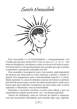 Sexta Necessidade




   Esta necessidade é a da Espiritualidade e, consequentemente a da
Conduta que devemos desenvolver. Uma vez que o G.˙.A.˙.D.˙.U.˙. nos
dotou de inteligência, convidamos a todos ao exercício de torná-la susce-
tível de progresso e de aperfeiçoamento pois acredito que aqui se produz
a espontânea e permanente comunhão com Ele.
   Esta comunhão é incompatível com a vida normal, sendo dependente
do interesse que transcende às coisas materiais e penetra o mundo es-
piritual. Este antagonismo entre a horizontalidade material e a vertica-
lidade espiritual é a causa do abandono precoce do interesse espiritual,
pela falta de perseverança, em face dos apelos profissionais, sendo este o
motivo pelo qual ainda não conseguimos um meio termo entre vivência
espiritual e o dinamismo voraz da materialidade.
   Entretanto é necessário encontrar os meios para induzir a que nos
transformemos naquilo que devemos “ser”, um homem espiritual.
   Através da inteligência, rumo ao Universo do espírito é compreen-
sível que encontremos dificuldades, para entender algo vago, imponde-

                                     27
 