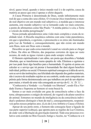 rável, quase irreal, quando o único mundo real é o do espírito, causa da
matéria ao passo que esta é apenas o efeito daquele.
   A Causa Primeira é denominada de Deus, sendo infinitamente mais
real do que a soma dos seus efeitos. O vivenciar ético transforma o mun-
do real objetivo em um mundo real subjetivo e, à medida que o interesse
aumenta, este mundo subjetivo vai se tornando cada vez mais concreto,
a ponto de afirmarmos como São Paulo: “A minha pátria é o céu; a Terra
o veículo da minha peregrinação”.
   Nessa jornada aprenderemos uma visão mais completa e exata da re-
alidade total. A filosofia maçônica culmina com uma visão panorâmica,
em que a ignorância, o egoísmo, o preconceito e os erros são iluminados
pela Luz da Verdade e, consequentemente, que não existe um mundo
sem Deus, nem um Deus sem o mundo.
   Descobre-se que cada coisa material é canal ou veículo para se chegar
a Deus. Da obra ao Obreiro, das pequenas correntes de água ao vasto
oceano, de onde as águas vieram e para onde sempre voltarão.
   O Homem espiritualizado é um sábio, um poeta que descobriu a Verdade
Absoluta, que se transformou numa epopéia de vida. Eliminou o egoísmo e
por isso pode fazer algo benéfico para a humanidade. O egoísta só pensa em
calcular se o serviço que irá prestar à humanidade lhe dará algum benefício
individual, político ou social. O homem espiritual consagra-se à idéia de servir,
sem se servir das instituições; sua felicidade não depende dos ganhos materiais,
não é escravo de resultados sujeitos ao seu controle, sendo suas conquistas um
prêmio pela forma desinteressada com que trabalhou em prol de um objetivo
puro maior, o triunfo de uma vida consagrada ao serviço do G.˙.A.˙.D.˙.U.˙..
   “Conhecereis a Verdade – e a Verdade vos libertará”, sendo Ela a Ver-
dade Eterna e Suprema ao homem só resta buscá-la.
   Somos o ser mais evoluído em grau de consciência sobre a face da
terra; ultrapassamos o estágio do mineral, do vegetal e do plano sensitivo
do animal. Entramos no mundo da inteligência ou da consciência indivi-
dual e podemos distinguir o bem do mal e, consequentemente, responsá-
veis pelos nossos próprios atos. (Leis do Livre Arbítrio e Causa e Efeito).
   Apesar de seu porte ereto, o homem não conseguiu fazer a ligação de
sua parte superior (cabeça), que aponta para as regiões da Luz Cósmica,
de onde vem a libertação da gravitação material. Todo esse processo evo-
lutivo está contido no Rito Escocês Antigo e Aceito, no “Conhece-te a ti

                                     28
 