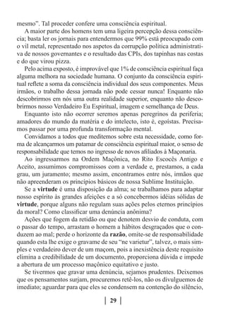 mesmo”. Tal proceder confere uma consciência espiritual.
   A maior parte dos homens tem uma ligeira percepção dessa consciên-
cia; basta ler os jornais para entendermos que 99% está preocupado com
o vil metal, representado nos aspetos da corrupção política administrati-
va de nossos governantes e o resultado das CPIs, dos tapinhas nas costas
e do que virou pizza.
   Pelo acima exposto, é improvável que 1% de consciência espiritual faça
alguma melhora na sociedade humana. O conjunto da consciência espiri-
tual reflete a soma da consciência individual dos seus componentes. Meus
irmãos, o trabalho dessa jornada não pode cessar nunca! Enquanto não
descobrirmos em nós uma outra realidade superior, enquanto não desco-
brirmos nosso Verdadeiro Eu Espiritual, imagem e semelhança de Deus.
   Enquanto isto não ocorrer seremos apenas peregrinos da periferia;
amadores do mundo da matéria e do intelecto, isto é, egoístas. Precisa-
mos passar por uma profunda transformação mental.
   Convidamos a todos que meditemos sobre esta necessidade, como for-
ma de alcançarmos um patamar de consciência espiritual maior, o senso de
responsabilidade que temos no ingresso de novos afiliados à Maçonaria.
   Ao ingressarmos na Ordem Maçônica, no Rito Escocês Antigo e
Aceito, assumimos compromissos com a verdade e, prestamos, a cada
grau, um juramento; mesmo assim, encontramos entre nós, irmãos que
não apreenderam os princípios básicos de nossa Sublime Instituição.
   Se a virtude é uma disposição da alma; se trabalhamos para adaptar
nosso espírito às grandes afeições e a só concebermos idéias sólidas de
virtude, porque alguns não regulam suas ações pelos eternos princípios
da moral? Como classificar uma denúncia anônima?
   Ações que fogem da retidão ou que denotem desvio de conduta, com
o passar do tempo, arrastam o homem a hábitos desgraçados que o con-
duzem ao mal; perde o horizonte da razão, omite-se de responsabilidade
quando esta lhe exige o gravame de seu “ne varietur”, talvez, o mais sim-
ples e verdadeiro dever de um maçom, pois a inexistência deste requisito
elimina a credibilidade de um documento, proporciona dúvida e impede
a abertura de um processo maçônico equitativo e justo.
   Se tivermos que gravar uma denúncia, sejamos prudentes. Deixemos
que os pensamentos surjam, procuremos retê-los, não os divulguemos de
imediato; aguardar para que eles se condensem na contenção do silêncio,

                                    29
 