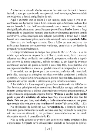 A astúcia e a vaidade são formadoras do vazio que deixará o homem
isolado e sem perspectiva de avanço espiritual. A estagnação é contrária
ao progresso e leva à aniquilação do ser.
   Aqui o exemplo que se evoca é o do Paraíso, onde Adão e Eva se en-
contravam em harmonia com a Lei Divina até que, a Serpente seduziu Eva
com o fruto da Árvore do Conhecimento do bem e do mal. Este mito cheio
de significado, demonstra que a Serpente personifica a ilusão, isto é, a força
implantada no organismo humano que pode ser despertada para um sentido
construtivo, sendo necessário um trabalho persistente e tenaz; não o sendo
haverá uma inversão negativa, sendo esta a razão do mito da queda de Adão.
   Esse erro de ilusão que arrastou Eva e Adão em sua queda se ma-
nifesta nos homens por numerosas variantes, entre elas o do desejo de
progredir sem merecimento.
   O comprometimento ao longo dos graus do R.˙.E.˙.A.˙.A.˙. é o ca-
minho que o homem maçom deve trilhar e, neste caso, deve o mesmo
adestrar sua força de ilusão no sentido do progresso, evitando a repeti-
ção do erro de nosso ancestral, caindo no irreal e, em lugar de avançar,
cambalear, dando um passo a frente e dois para trás. Esta marcha leva
ao esgotamento físico e moral e, gradativamente à estagnação, à morte.
   É necessário ser um justo, puro por natureza, e não ter sido manchado
pela vida, para que as emoções positivas e o êxito conduzam o trabalho
esotérico. O êxito faz girar a cabeça e a menor parcela dele, quando con-
quistada de forma injusta e interesseira gera influência nociva.
   A humildade é a fonte requerida para afastar o risco de tais influências.
Ser forte nos princípios éticos morais traz benefícios aos que estão no ca-
minho; consequências e efeitos diametralmente opostos podem resultar. A
Lei Divina está disposta da seguinte forma: “Porque a vós foi dado serdes
posto a par dos mistérios do reino dos céus, mas àqueles não lhes foi
dado. Pois ao que tem, será dado, e dado abundantemente; ao passo
que ao que não tem, até o que tem lhe será tirado.” (Mateus XIII, 11, 12).
   Na obstinação de justificar sua Personalidade, o homem deixará o
Caminho para embrenhar-se cada vez mais na ilegitimidade de seu grau;
não aceitará sua situação e, em particular, seu estado interior, deixando
de prestar atenção à consciência do Eu.
   Não se pode conquistar avanço sem que se seja justo; entretanto, isto
é muito raro. Ser justo deve ser a atitude, quando se põe o pé no primei-

                                      31
 