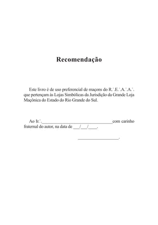 Recomendação



   Este livro é de uso preferencial de maçons do R.˙.E.˙.A.˙.A.˙.
que pertençam às Lojas Simbólicas da Jurisdição da Grande Loja
Maçônica do Estado do Rio Grande do Sul.



    Ao Ir.˙._________________________________com carinho
fraternal do autor, na data de ___/___/____.

                               ___________________.
 