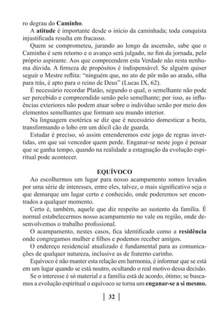 ro degrau do Caminho.
    A atitude é importante desde o início da caminhada; toda conquista
injustificada resulta em fracasso.
    Quem se comprometeu, jurando ao longo da ascensão, sabe que o
Caminho é sem retorno e o avanço será julgado, no fim da jornada, pelo
próprio aspirante. Aos que compreendem esta Verdade não resta nenhu-
ma dúvida. A firmeza de propósitos é indispensável. Se alguém quiser
seguir o Mestre reflita: “ninguém que, no ato de pôr mão ao arado, olha
para trás, é apto para o reino de Deus” (Lucas IX, 62).
    É necessário recordar Platão, segundo o qual, o semelhante não pode
ser percebido e compreendido senão pelo semelhante; por isso, as influ-
ências exteriores não podem atuar sobre o indivíduo senão por meio dos
elementos semelhantes que formam seu mundo interior.
    Na linguagem esotérica se diz que é necessário domesticar a besta,
transformando o lobo em um dócil cão de guarda.
    Estudar é preciso, só assim entenderemos este jogo de regras inver-
tidas, em que sai vencedor quem perde. Enganar-se neste jogo é pensar
que se ganha tempo, quando na realidade a estagnação da evolução espi-
ritual pode acontecer.

                               EQUÍVOCO
   Ao escolhermos um lugar para nosso acampamento somos levados
por uma série de interesses, entre eles, talvez, o mais significativo seja o
que demarque um lugar certo e conhecido, onde poderemos ser encon-
trados a qualquer momento.
   Certo é, também, aquele que diz respeito ao sustento da família. É
normal estabelecermos nosso acampamento no vale ou região, onde de-
senvolvemos o trabalho profissional.
   O acampamento, nestes casos, fica identificado como a residência
onde congregamos mulher e filhos e podemos receber amigos.
   O endereço residencial atualizado é fundamental para as comunica-
ções de qualquer natureza, inclusive as de fraterno carinho.
   Equívoco é não manter esta relação em harmonia, é informar que se está
em um lugar quando se está noutro, ocultando o real motivo dessa decisão.
   Se o interesse é só material e a família está de acordo, ótimo; se busca-
mos a evolução espiritual o equívoco se torna um enganar-se a si mesmo.

                                   32
 