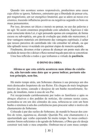 Quando isto acontece somos responsáveis, produzimos uma causa
cujo efeito se ignora. Sabemos, entretanto que a liberdade de pensar cria,
por magnetismo, um ser energético Imaterial, que se adere ao nosso ovo
cósmico, trazendo influências positivas ou negativas segundo os bons ou
maus pensamentos.
    Por isso, devemos ser éticos e morais no pensar, no uso das palavras e
no agir. Só assim estaremos progredindo com sabedoria. Equívoco é não
estar consciente desta Lei, é agir pensando apenas em conquistar, de forma
escusa ou sub-reptícia, um grau de evolução que ainda não merecemos; é
tirar vantagens materiais em detrimento das vantagens espirituais; é achar
que nossos parceiros de caminhada não vão estranhar tal atitude, ou que
irão aplaudir nossa vivacidade em queimar etapas de maneira açodada.
    Finalmente, devemos evitar a pressa de alcançar um ponto mais alto na
escalada de nosso rito e deixar o fluxo normal traçado para nós se concretizar.
    Uma boa reflexão a todos e que tenhamos a virtude da paciência.

                             O DONO DA OBRA

     Afirma-se que esta estória aconteceu num átimo da existên-
  cia, não havendo uma data que se possa indicar, portanto não
  tem princípio, nem fim.

   Há muito tempo atrás, um Soberano chamou à sua presença um dos
mais destacados Inspetores de seu Reino. Ele chegou do mais longínquo
interior das terras; cansado e desejoso de um banho reconfortante. Se-
guiu, de imediato, rumo à casa de seu Pai.
   Foi recepcionado carinhosamente por todos os familiares e após os
abraços efusivos e dos pedidos de notícias, tão comuns nestes casos,
acomodou-se em um dos cômodos da casa, refrescou-se com um bom
banho e retornou à sala das conferências para procurar saber o motivo do
chamamento do Soberano.
   Colocado à par das razões do Soberano, de mandá-lo buscar dos con-
fins do reino, aquietou-se, dizendo: Querido Pai, este chamamento é a
oportunidade que venho esperando há muito tempo. Se meus conheci-
mentos forem suficientes e do agrado do Soberano, a Obra que ele deseja
construir terá todo o meu empenho. Ombrear-me-ei com meus compa-

                                       33
 