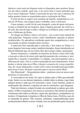 nheiros e serei mais um Inspetor entre os chamados, para unirmos forças
em um único sentido, qual seja, o de servir bem à causa principal que
move nosso Soberano. Tenho a convicção de que isto seja o interesse de
todos quantos foram os requisitados para a construção da Obra.
   O resto do dia se seguiu com assuntos da família, cumprindo-se a ro-
tina de 24 horas, com espaços para o trabalho, lazer e descanso.
   Como sempre, a noite foi de sono tranquilo, como de quem está pron-
to para as funções de um Inspetor. Após a higiene pessoal, do vestir-se e
do café, deu um até logo a todos e dirigiu-se ao Palácio, para a entrevista
com o Soberano do Reino.
   Ao chegar ao Palácio, notou o alvoroço – era o corre-corre natural da
vida palaciana. Ninguém ocioso, todos trabalhando segundo os planos
estabelecidos. Os aprendizes recebendo apoio dos companheiros e estes
executando os planos traçados pelos mestres.
   A entrevista fora marcada para o meio-dia, o Sol estava no Zênite e o
nosso Inspetor, bem como outros, também chamados, foram introduzidos na
Sala do Soberano que, de seu Trono, lhes deu as boas-vindas e prosseguiu:
   Ilustres Inspetores, o trabalho na fronteira do Reino é fazer feliz todo
o meu povo através do amor, pelo aperfeiçoamento dos costumes e ensi-
nando-lhe o respeito à autoridade e à religião, sem preocupações com a
diferença de raças. Este é o motivo principal do meu chamamento. Estou
prestes a iniciar uma nova Obra e desejo o concurso de vossas experiên-
cias, de vossas dedicações e conto com o amor incondicional que tendes
pela nossa Causa. Desejais concorrer para o sucesso desta Obra?
   Sim Majestade! – Responderam todos – podemos renovar nosso com-
promisso se necessário for.
   A vossa palavra me basta. Eis aqui os planos para a Obra que pretendo
erigir. Juntai-vos aos demais inspetores, estudai todos os planos e que todos
estejam atentos a tudo que for necessário e justo. Fazei reuniões, anotai as
reclamações dos obreiros e registrai em atas as conclusões a que chegarem.
   Tudo isto faremos, sempre levando em consideração os planos que orde-
nastes. A Obra vos pertence, nós somos os executores. Haveremos de manter
a harmonia entre todos os obreiros, sejam eles aprendizes, companheiros ou
mestres. O importante é erigirmos a Obra de forma Justa e Perfeita e que ela
se mantenha no prumo. Não seremos, entretanto, responsabilizados pelos
acontecimentos alheios a nossa vontade, nem aos produzidos pelas forças da

                                   34
 