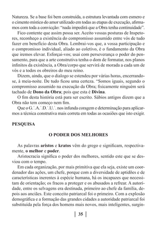Natureza. Se a base foi bem construída, a estrutura levantada com esmero e
o cimento místico do amor utilizado em todas as etapas de execução, afirma-
mos com toda a convicção: “nada impedirá que a Obra tenha continuidade”.
   Fico contente que assim possa ser. Aceito vossas posturas de Inspeto-
res, reconheço a existência do compromisso assumido entre vós de tudo
fazer em benefício desta Obra. Lembrai-vos que, a vossa participação e
o compromisso individual, aliado ao coletivo, é o fundamento da Obra
que iremos elevar. Esforçai-vos; usai com perseverança o poder do pen-
samento, para que a arte construtiva tenha o dom de formatar, nos planos
infinitos da existência, a Obra/corpo que servirá de morada a cada um de
vós e a todos os obreiros do meu reino.
   Dizem, ainda, que o dialogo se estendeu por várias horas, encerrando-
se, à meia-noite. De tudo ficou uma certeza. “Somos iguais, segundo o
compromisso assumido na execução da Obra; fisicamente ninguém será
tachado de Dono da Obra; pois que esta é Divina.
   O fim desta história está para ser escrito. Sábios antigos dizem que a
Obra não tem começo nem fim.
   Que o G.˙.A.˙.D.˙.U.˙. nos infunda coragem e determinação para aplicar-
mos a técnica construtiva mais correta em todas as ocasiões que isto exigir.

PESQUISA

                     O PODER DOS MELHORES

   As palavras aristos e kratos vêm do grego e significam, respectiva-
mente, o melhor e poder.
   Aristocracia significa o poder dos melhores, sentido este que se des-
viou com o tempo.
   Em cada organização, por mais primitiva que ela seja, existe um coor-
denador das ações, um chefe, porque com a diversidade de aptidões e de
características inerentes à espécie humana, há os incapazes que necessi-
tam de orientação; os fracos a proteger e os abusados a refrear. A autori-
dade, entre os selvagens era destinada, primeiro ao chefe da família, de-
pois aos anciães. Este conceito patriarcal foi o primeiro. Com a explosão
demográfica e a formação das grandes cidades a autoridade patriarcal foi
substituída pela força dos homens mais novos, mais inteligentes, surgin-

                                      35
 