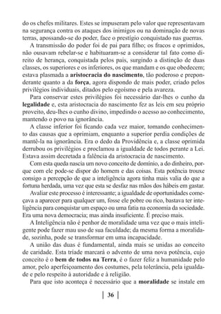 do os chefes militares. Estes se impuseram pelo valor que representavam
na segurança contra os ataques dos inimigos ou na dominação de novas
terras, apossando-se do poder, face o prestígio conquistado nas guerras.
   A transmissão do poder foi de pai para filho; os fracos e oprimidos,
não ousavam rebelar-se e habituaram-se a considerar tal fato como di-
reito de herança, conquistada pelos pais, surgindo a distinção de duas
classes, os superiores e os inferiores, os que mandam e os que obedecem;
estava plasmada a aristocracia do nascimento, tão poderoso e prepon-
derante quanto a da força, agora dispondo de mais poder, criado pelos
privilégios individuais, ditados pelo egoísmo e pela avareza.
   Para conservar estes privilégios foi necessário dar-lhes o cunho da
legalidade e, esta aristocracia do nascimento fez as leis em seu próprio
proveito, deu-lhes o cunho divino, impedindo o acesso ao conhecimento,
mantendo o povo na ignorância.
   A classe inferior foi ficando cada vez maior, tomando conhecimen-
to das causas que a oprimiam, enquanto a superior perdia condições de
mantê-la na ignorância. Era o dedo da Providência e, a classe oprimida
derrubou os privilégios e proclamou a igualdade de todos perante a Lei.
Estava assim decretada a falência da aristocracia de nascimento.
   Com esta queda nascia um novo conceito de domínio, a do dinheiro, por-
que com ele pode-se dispor do homem e das coisas. Esta potência trouxe
consigo a percepção de que a inteligência agora tinha mais valia do que a
fortuna herdada, uma vez que esta se desfaz nas mãos dos hábeis em gastar.
   Avaliar este processo é interessante; a igualdade de oportunidades come-
çava a aparecer para qualquer um, fosse ele pobre ou rico, bastava ter inte-
ligência para conquistar um espaço ou uma fatia na economia da sociedade.
Era uma nova democracia; mas ainda insuficiente. É preciso mais.
   A Inteligência não é penhor de moralidade uma vez que o mais inteli-
gente pode fazer mau uso de sua faculdade; da mesma forma a moralida-
de, sozinha, pode se transformar em uma incapacidade.
   A união das duas é fundamental, ainda mais se unidas ao conceito
de caridade. Esta tríade marcará o advento de uma nova potência, cujo
conceito é o bem de todos na Terra, é o fazer feliz a humanidade pelo
amor, pelo aperfeiçoamento dos costumes, pela tolerância, pela igualda-
de e pelo respeito à autoridade e à religião.
   Para que isto aconteça é necessário que a moralidade se instale em

                                   36
 