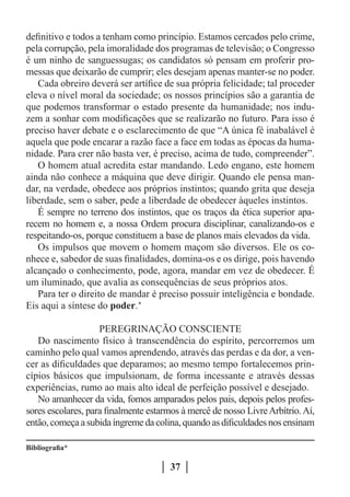 definitivo e todos a tenham como princípio. Estamos cercados pelo crime,
pela corrupção, pela imoralidade dos programas de televisão; o Congresso
é um ninho de sanguessugas; os candidatos só pensam em proferir pro-
messas que deixarão de cumprir; eles desejam apenas manter-se no poder.
   Cada obreiro deverá ser artífice de sua própria felicidade; tal proceder
eleva o nível moral da sociedade; os nossos princípios são a garantia de
que podemos transformar o estado presente da humanidade; nos indu-
zem a sonhar com modificações que se realizarão no futuro. Para isso é
preciso haver debate e o esclarecimento de que “A única fé inabalável é
aquela que pode encarar a razão face a face em todas as épocas da huma-
nidade. Para crer não basta ver, é preciso, acima de tudo, compreender”.
   O homem atual acredita estar mandando. Ledo engano, este homem
ainda não conhece a máquina que deve dirigir. Quando ele pensa man-
dar, na verdade, obedece aos próprios instintos; quando grita que deseja
liberdade, sem o saber, pede a liberdade de obedecer àqueles instintos.
   É sempre no terreno dos instintos, que os traços da ética superior apa-
recem no homem e, a nossa Ordem procura disciplinar, canalizando-os e
respeitando-os, porque constituem a base de planos mais elevados da vida.
   Os impulsos que movem o homem maçom são diversos. Ele os co-
nhece e, sabedor de suas finalidades, domina-os e os dirige, pois havendo
alcançado o conhecimento, pode, agora, mandar em vez de obedecer. É
um iluminado, que avalia as consequências de seus próprios atos.
   Para ter o direito de mandar é preciso possuir inteligência e bondade.
Eis aqui a síntese do poder.*

                    PEREGRINAÇÃO CONSCIENTE
   Do nascimento físico à transcendência do espírito, percorremos um
caminho pelo qual vamos aprendendo, através das perdas e da dor, a ven-
cer as dificuldades que deparamos; ao mesmo tempo fortalecemos prin-
cípios básicos que impulsionam, de forma incessante e através dessas
experiências, rumo ao mais alto ideal de perfeição possível e desejado.
   No amanhecer da vida, fomos amparados pelos pais, depois pelos profes-
sores escolares, para finalmente estarmos à mercê de nosso Livre Arbítrio. Aí,
então, começa a subida íngreme da colina, quando as dificuldades nos ensinam

Bibliografia*

                                       37
 