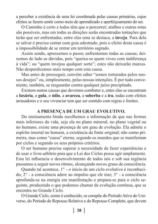 a perceber a existência de uma lei coordenada pelas causas primárias, cujos
efeitos se fazem sentir como meio de aprendizado e aperfeiçoamento do ser.
   O Caminho é certo e todos têm que o percorrer; atalhos e outras rotas
são possíveis, mas em todas as direções serão encontradas tentações que
terão que ser enfrentadas; entre elas uma se destaca, a inveja. Para dela
se salvar é preciso contar com guia adestrado, pois o efeito desta causa é
a impossibilidade de se entrar em território sagrado.
   Assim sendo, apressemos o passo; enfrentemos todas as causas; dei-
xemos de lado as dúvidas, pois “queixa-se quem viveu com indiferença
à vida”; ou “quem invejou qualquer sorte”; estes não deixarão marcas.
Não desperdicemos mais tempo com esta causa.
   Mas antes de prosseguir, convém saber “somos torturados pelos nos-
sos desejos” ou, simplesmente, pelas nossas intenções. É por tudo conve-
niente, também, se resguardar contra qualquer juízo precipitado.
   Existem outras causas que devemos combater e, entre elas se encontram
a luxúria, a gula, o ódio, a avareza, a soberba e a ira, todas com efeitos
arrasadores e o seu vivenciar tem que ser contido com regras e limites.

             A PRESENÇA DE UM GRAU EVOLUTIVO.
   Do ensinamento hindu recolhemos a informação de que nas formas
mais inferiores da vida, seja ela no plano mineral, no plano vegetal ou
no humano, existe uma presença de um grau de evolução. Ela admite o
espírito imortal no homem, a existência da fonte original; não como pri-
meira, mas como “causa” eterna, segundo os mundos que se manifestam
por ciclos e segundo os seus próprios critérios.
   O ser humano precisa superar a necessidade de fazer experiências e
de usar o livre-arbítrio para que a Lei dos Ciclos possa agir amplamente.
Esta lei influencia o desenvolvimento de todos nós e sob sua regência
passamos a seguir novos ritmos, alcançando novos graus de consciência.
   Quando tal acontece, 1° - o início de um ciclo evolutivo é reconheci-
do; 2° - a consciência adere ao impulso que ele traz; 3° - a consciência
aprofunda-se na energia em manifestação e prepara-se para o ciclo se-
guinte, produzindo o que podemos chamar de evolução contínua, que se
encontra no Grande Ciclo.
   O Grande Ciclo, como é conhecido, se compõe do Período Ativo do Uni-
verso, do Período de Repouso Relativo e do Repouso Completo, que devem

                                   38
 