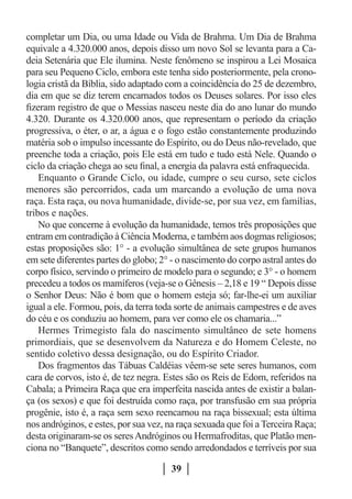 completar um Dia, ou uma Idade ou Vida de Brahma. Um Dia de Brahma
equivale a 4.320.000 anos, depois disso um novo Sol se levanta para a Ca-
deia Setenária que Ele ilumina. Neste fenômeno se inspirou a Lei Mosaica
para seu Pequeno Ciclo, embora este tenha sido posteriormente, pela crono-
logia cristã da Bíblia, sido adaptado com a coincidência do 25 de dezembro,
dia em que se diz terem encarnados todos os Deuses solares. Por isso eles
fizeram registro de que o Messias nasceu neste dia do ano lunar do mundo
4.320. Durante os 4.320.000 anos, que representam o período da criação
progressiva, o éter, o ar, a água e o fogo estão constantemente produzindo
matéria sob o impulso incessante do Espírito, ou do Deus não-revelado, que
preenche toda a criação, pois Ele está em tudo e tudo está Nele. Quando o
ciclo da criação chega ao seu final, a energia da palavra está enfraquecida.
    Enquanto o Grande Ciclo, ou idade, cumpre o seu curso, sete ciclos
menores são percorridos, cada um marcando a evolução de uma nova
raça. Esta raça, ou nova humanidade, divide-se, por sua vez, em famílias,
tribos e nações.
    No que concerne à evolução da humanidade, temos três proposições que
entram em contradição à Ciência Moderna, e também aos dogmas religiosos;
estas proposições são: 1° - a evolução simultânea de sete grupos humanos
em sete diferentes partes do globo; 2° - o nascimento do corpo astral antes do
corpo físico, servindo o primeiro de modelo para o segundo; e 3° - o homem
precedeu a todos os mamíferos (veja-se o Gênesis – 2,18 e 19 “ Depois disse
o Senhor Deus: Não é bom que o homem esteja só; far-lhe-ei um auxiliar
igual a ele. Formou, pois, da terra toda sorte de animais campestres e de aves
do céu e os conduziu ao homem, para ver como ele os chamaria...”
    Hermes Trimegisto fala do nascimento simultâneo de sete homens
primordiais, que se desenvolvem da Natureza e do Homem Celeste, no
sentido coletivo dessa designação, ou do Espírito Criador.
    Dos fragmentos das Tábuas Caldéias vêem-se sete seres humanos, com
cara de corvos, isto é, de tez negra. Estes são os Reis de Edom, referidos na
Cabala; a Primeira Raça que era imperfeita nascida antes de existir a balan-
ça (os sexos) e que foi destruída como raça, por transfusão em sua própria
progênie, isto é, a raça sem sexo reencarnou na raça bissexual; esta última
nos andróginos, e estes, por sua vez, na raça sexuada que foi a Terceira Raça;
desta originaram-se os seres Andróginos ou Hermafroditas, que Platão men-
ciona no “Banquete”, descritos como sendo arredondados e terríveis por sua

                                       39
 