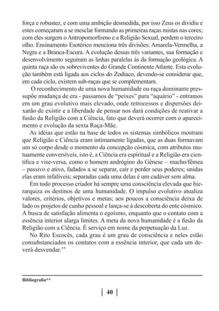 força e robustez, e com uma ambição desmedida, por isso Zeus os dividiu e
estes começaram a se mesclar formando as primeiras raças mistas nas cores;
com eles surgem o Antropomorfismo e a Religião Sexual, perdem o terceiro
olho. Ensinamento Esotérico menciona três divisões: Amarela-Vermelha, a
Negra e a Branca-Escura. A evolução dessas três variantes, sua formação e
desenvolvimento seguiram as linhas paralelas às da formação geológica. A
quinta raça são os sobreviventes do Grande Continente Atlante. Esta evolu-
ção também está ligada aos ciclos do Zodíaco, devendo-se considerar que,
em cada ciclo, existem sub-raças que se complementam.
     O reconhecimento de uma nova humanidade ou raça dominante pres-
supõe mudança de era - passamos de “peixes” para “aquário” - entramos
em um grau evolutivo mais elevado, onde retrocessos e dispersões dei-
xarão de existir e a liberdade de pensar nos dará condições de reativar a
fusão da Religião com a Ciência, fato que deverá ocorrer com o apareci-
mento e evolução da sexta Raça-Mãe.
    As idéias que estão na base de todos os sistemas simbólicos mostram
que Religião e Ciência eram intimamente ligadas, que as duas formavam
um só corpo desde o momento da concepção cósmica, com atributos mu-
tuamente conversíveis, isto é, a Ciência era espiritual e a Religião era cien-
tífica e vise-versa, como o homem andrógino do Gênese – macho/fêmea
– passivo e ativo, fadados a se separar, cair e perder seus poderes; unidas
elas eram infalíveis; separadas cada uma delas é um cadáver sem alma.
    Em todo processo criador há sempre uma consciência elevada que hie-
rarquiza os destinos de uma humanidade. O impulso evolutivo atualiza
valores, critérios, objetivos e metas; aos poucos a consciência deixa de
lado os projetos de cunho pessoal e lança-se à descoberta do ente cósmico.
A busca de satisfação alimenta o egoísmo, enquanto que o contato com a
essência interior alarga limites. A meta da nova humanidade é a fusão da
Religião com a Ciência. É serviço em nome da perpetuação da Luz.
    No Rito Escocês, cada grau é um grau de consciência e neles estão
consubstanciados os contatos com a essência interior, que cada um de-
verá desvendar.**



Bibliografia**

                                    40
 