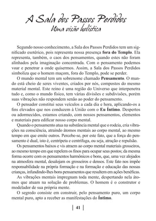 A Sala dos Passos Perdidos
                       Uma visao holistica

    Segundo nosso conhecimento, a Sala dos Passos Perdidos tem um sig-
nificado esotérico, pois representa nossa presença fora do Templo. Ela
representa, também, o caos dos pensamentos, quando estes não foram
alinhados pela imaginação concentrada. Com o pensamento podemos
voar e penetrar a onde quisermos. Assim, a Sala dos Passos Perdidos
simboliza que o homem maçom, fora do Templo, pode se perder.
    O mundo mental tem um sobrenome chamado Pensamento. O mun-
do está cheio de seres viventes, criados por nós, compostos do mesmo
material mental. Este reino é uma região do Universo que interpenetra
tudo e, como o mundo físico, tem várias divisões e subdivisões, porém
suas vibrações não respondem senão ao poder do pensamento.
    O pensador constitui seus veículos a cada dia e hora, aplicando-os a
fins elevados que nos conduzem à União com o Eu Íntimo. Despertos
ou adormecidos, estamos criando, com nossos pensamentos, elementos
e materiais para edificar nosso corpo mental.
    Quando o pensamento atua na substância mental que o rodeia, cria vibra-
ções na consciência, atraindo átomos mentais ao corpo mental, ao mesmo
tempo em que emite outros. Percebe-se, por este fato, que a força do pen-
samento é dual, isto é, centrípeta e centrífuga, ou seja, atração e repulsão.
    Os pensamentos baixos e vis atraem ao corpo mental materiais grosseiros,
ao mesmo tempo em que repelem os finos para ocupar seus postos; da mesma
forma ocorre com os pensamentos harmônicos e bons, que, uma vez alojados
na atmosfera mental, desalojam os grosseiros e densos. Este fato nos impõe
responsabilidade na própria formação e na formação e educação das nossas
crianças, infundindo-lhes bons pensamentos que resultem em ações benéficas.
    As vibrações mentais impregnam toda mente, despertando nela áto-
mos que atuam na solução de problemas. O homem é o construtor e
modelador de sua própria mente.
    O segredo consiste em construir, pelo pensamento puro, um corpo
mental puro, apto a receber as manifestações do Íntimo.

                                      41
 