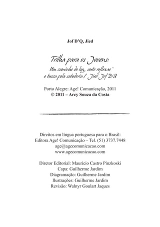 Jof D’Q, Jied



        Trilha para os Jovens:
       Um caminho de luz, auto reflexao
    e busca pela sabedoria / Jied Jof D’Q

    Porto Alegre: Age! Comunicação, 2011
       © 2011 – Arcy Souza da Costa




  Direitos em língua portuguesa para o Brasil:
Editora Age! Comunicação – Tel. (51) 3737.7448
           age@agecomunicacao.com
           www.agecomunicacao.com

  Diretor Editorial: Maurício Castro Pinzkoski
            Capa: Guilherme Jardim
        Diagramação: Guilherme Jardim
         Ilustrações: Guilherme Jardim
        Revisão: Walnyr Goulart Jaques
 