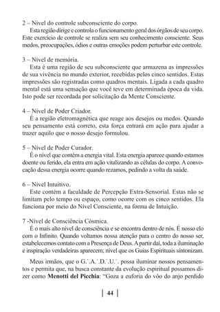 2 – Nível do controle subconsciente do corpo.
   Esta região dirige e controla o funcionamento geral dos órgãos de seu corpo.
Este exercício de controle se realiza sem seu conhecimento consciente. Seus
medos, preocupações, ódios e outras emoções podem perturbar este controle.

3 – Nível de memória.
   Esta é uma região de seu subconsciente que armazena as impressões
de sua vivência no mundo exterior, recebidas pelos cinco sentidos. Estas
impressões são registradas como quadros mentais. Ligada a cada quadro
mental está uma sensação que você teve em determinada época da vida.
Isto pode ser recordada por solicitação da Mente Consciente.

4 – Nível de Poder Criador.
   É a região eletromagnética que reage aos desejos ou medos. Quando
seu pensamento está correto, esta força entrará em ação para ajudar a
trazer aquilo que o nosso desejo formulou.

5 – Nível de Poder Curador.
   É o nível que contém a energia vital. Esta energia aparece quando estamos
doente ou ferido, ela entra em ação vitalizando as células do corpo. A convo-
cação dessa energia ocorre quando rezamos, pedindo a volta da saúde.

6 – Nível Intuitivo.
   Este contém a faculdade de Percepção Extra-Sensorial. Estas não se
limitam pelo tempo ou espaço, como ocorre com os cinco sentidos. Ela
funciona por meio do Nível Consciente, na forma de Intuição.

7 -Nível de Consciência Cósmica.
    É o mais alto nível de consciência e se encontra dentro de nós. É nosso elo
com o Infinito. Quando voltamos nossa atenção para o centro do nosso ser,
estabelecemos contato com a Presença de Deus. A partir daí, toda a iluminação
e inspiração verdadeiras aparecem; nível que os Guias Espirituais sintonizam.
   Meus irmãos, que o G.˙.A.˙.D.˙.U.˙. possa iluminar nossos pensamen-
tos e permita que, na busca constante da evolução espiritual possamos di-
zer como Menotti del Picchia: “Goza a euforia do vôo do anjo perdido

                                    44
 
