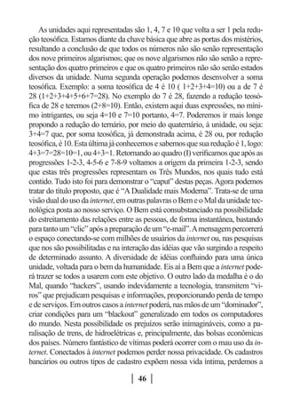 As unidades aqui representadas são 1, 4, 7 e 10 que volta a ser 1 pela redu-
ção teosófica. Estamos diante da chave básica que abre as portas dos mistérios,
resultando a conclusão de que todos os números não são senão representação
dos nove primeiros algarismos; que os nove algarismos não são senão a repre-
sentação dos quatro primeiros e que os quatro primeiros não são senão estados
diversos da unidade. Numa segunda operação podemos desenvolver a soma
teosófica. Exemplo: a soma teosófica de 4 é 10 ( 1+2+3+4=10) ou a de 7 é
28 (1+2+3+4+5+6+7=28). No exemplo do 7 é 28, fazendo a redução teosó-
fica de 28 e teremos (2+8=10). Então, existem aqui duas expressões, no míni-
mo intrigantes, ou seja 4=10 e 7=10 portanto, 4=7. Poderemos ir mais longe
propondo a redução do ternário, por meio do quaternário, à unidade, ou seja:
3+4=7 que, por soma teosófica, já demonstrada acima, é 28 ou, por redução
teosófica, é 10. Esta última já conhecemos e sabemos que sua redução é 1, logo:
4+3=7=28=10=1, ou 4+3=1. Retornando ao quadro (I) verificamos que após as
progressões 1-2-3, 4-5-6 e 7-8-9 voltamos a origem da primeira 1-2-3, sendo
que estas três progressões representam os Três Mundos, nos quais tudo está
contido. Tudo isto foi para demonstrar o “caput” destas peças. Agora podemos
tratar do título proposto, que é “A Dualidade mais Moderna”. Trata-se de uma
visão dual do uso da internet, em outras palavras o Bem e o Mal da unidade tec-
nológica posta ao nosso serviço. O Bem está consubstanciado na possibilidade
do estreitamento das relações entre as pessoas, de forma instantânea, bastando
para tanto um “clic” após a preparação de um “e-mail”. A mensagem percorrerá
o espaço conectando-se com milhões de usuários da internet ou, nas pesquisas
que nos são possibilitadas e na interação das idéias que vão surgindo a respeito
de determinado assunto. A diversidade de idéias confluindo para uma única
unidade, voltada para o bem da humanidade. Eis aí a Bem que a internet pode-
rá trazer se todos a usarem com este objetivo. O outro lado da medalha é o do
Mal, quando “hackers”, usando indevidamente a tecnologia, transmitem “vi-
ros” que prejudicam pesquisas e informações, proporcionando perda de tempo
e de serviços. Em outros casos a internet poderá, nas mãos de um “dominador”,
criar condições para um “blackout” generalizado em todos os computadores
do mundo. Nesta possibilidade os prejuízos serão inimagináveis, como a pa-
ralisação de trens, de hidroelétricas e, principalmente, das bolsas econômicas
dos países. Número fantástico de vítimas poderá ocorrer com o mau uso da in-
ternet. Conectados à internet podemos perder nossa privacidade. Os cadastros
bancários ou outros tipos de cadastro expõem nossa vida íntima, perdemos a

                                     46
 