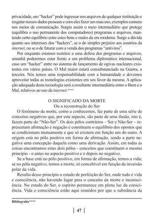 privacidade, um “hacker” pode ingressar nos arquivos de qualquer instituição e
resgatar nossos dados pessoais e com eles fazer um mau uso, exemplos comuns
nos meios de comunicação. Surgiu assim o meio intermediário que protege
(equilibra o uso permanente dos computadores) programas e arquivos, man-
tendo certo equilíbrio entre estes bens e males da era moderna. Surge a dúvida
quanto aos interesses dos “hackers”, se o do simples prejuízo aos usuários da
internet, ou se o de faturar com a venda dos programas “antiviros”.
    Por enquanto estamos restritos a uma defesa dos programas e arquivos,
amanhã poderemos estar frente a um problema diplomático internacional,
caso um “hacker” entre no sistema de lançamento de ogivas nucleares exis-
tentes em vários países. O Mal maior estará consubstanciado na Guerra, a
terceira. Nós temos uma responsabilidade com a humanidade e devemos
aproveitar todas as tecnologias existentes em seu favor da mesma. A aplica-
ção adequada desta tecnologia será a resultante intermediária entre o Bem e o
Mal, relativos ao uso da internet.****

                      O SIGNIFICADO DA MORTE
                         Ou a reconstrução do Ser
   O fenômeno da morte, como a conhecemos, faz parte de uma série de
conceitos negativos que, por este aspecto, são parte de uma ilusão, isto é,
fazem parte do “Não-Ser”. Os dois pólos contrários – Ser e Não-Ser – re-
presentam afirmação e negação e constituem o equilíbrio dos opostos que
se condicionam mutuamente e que só existem em função um do outro. A
origem está no pólo positivo em forma de afirmação, sendo a parte ne-
gativa uma concepção daquela como uma derivação. Assim, em todas as
coisas encontramos estes dois pólos - conceitos que constituem o mesmo
princípio - o antes no aspecto positivo e o depois no negativo.
   Se a base está no pólo positivo, em forma de afirmação, temos a vida;
se no pólo negativo, temos a morte, só concebível em função da inversão
polar da vida.
   Resulta desse princípio o estado de perfeição do Ser, onde tudo é vida
e consciência, não havendo lugar para o conceito da morte e inconsci-
ência. No estado do Ser, o espírito permanece em plena luz da consci-
ência. Vida e consciência estão aqui reunidos por que a substância da

Bibliografia****

                                       47
 