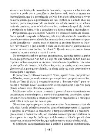 vida é constituída pela consciência do existir, enquanto a substância da
morte é a perda desta consciência. Ao descer, tudo tende a morrer na
inconsciência, que é a propriedade do Não-Ser; e ao subir, tende a viver
na consciência, que é a propriedade do Ser. Explica-se o estado atual do
homem, que tendo percorrido um trecho da subida evolutiva, se acha a
meio do caminho, entre o Não-Ser e o Ser, motivo pelo qual ele divide
a existência na forma-vida e consciente e a forma-morte e inconsciente.
    Perguntareis, que é a morte? A morte é o obscurecimento da consci-
ência, quando da queda no Não-Ser, pela inversão da luz da consciência
que o homem tem no estado de Ser. A morte é cada vez mais morte – per-
da de consciência – quanto mais o homem se encontre imerso no Não-
Ser, “involução”; e que a morte é cada vez menos morte, quanto mais o
homem se aproxima do Ser, “evolução”. Quanto mais se evolui, tanto
menos se morre e menos a morte é morte.
    No momento atual em que nos encontramos, acontece termos a parte
física que pertence ao Não-Ser, e o espírito que pertence ao Ser. Este, ao
repetir o motivo da queda, se encarna, entrando no corpo físico. Estes são
os dois pólos do homem. Não-Ser e Ser, entre os quais, a cada encarna-
ção ele oscila, para que evoluindo, se afaste cada vez mais do primeiro e
avance para o segundo.
    O que acontece então com a morte? Nessa, a parte física, que pertence
ao Não-Ser, morre, mas não morre a parte espiritual, que pertence ao Ser.
Paulo de Tarso já dizia: é necessário morrer o “homem velho”, para re-
nascer o “homem novo”, assim o espírito consegue alçar o seu voo para
planos siderais mais elevados e eternos.
    Meditemos sobre a causa da morte e provavelmente encontraremos
uma resposta muito simples; a morte é o esgotamento dos órgãos. A ma-
téria inerte se decompõe e tende a formar novos organismos e o princípio
vital volta à fonte que lhe deu origem.
    Só assim se explica porque a morte nunca vence, ficando sempre vencida
pela vida. A cada existência o espírito constrói um templo para si, segundo
o seu grau de evolução. A cada morte, o templo é destruído e a reconstru-
ção se inicia a cada nova vida, sob medidas mais complexas e perfeitas. A
vida representa o impulso do Ser que se dobra sobre o Não-Ser para fazê-lo
ressuscitar. A morte é o Não-Ser, que resiste em seu estado de destruição.
    O Fenômeno da reencarnação não é estático é contínua transformação,

                                  48
 