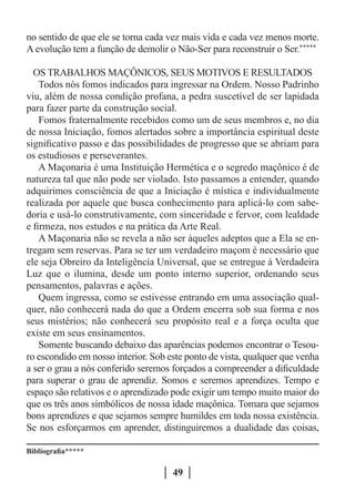 no sentido de que ele se torna cada vez mais vida e cada vez menos morte.
A evolução tem a função de demolir o Não-Ser para reconstruir o Ser.*****

  OS TRABALHOS MAÇÔNICOS, SEUS MOTIVOS E RESULTADOS
    Todos nós fomos indicados para ingressar na Ordem. Nosso Padrinho
viu, além de nossa condição profana, a pedra suscetível de ser lapidada
para fazer parte da construção social.
    Fomos fraternalmente recebidos como um de seus membros e, no dia
de nossa Iniciação, fomos alertados sobre a importância espiritual deste
significativo passo e das possibilidades de progresso que se abriam para
os estudiosos e perseverantes.
    A Maçonaria é uma Instituição Hermética e o segredo maçônico é de
natureza tal que não pode ser violado. Isto passamos a entender, quando
adquirimos consciência de que a Iniciação é mística e individualmente
realizada por aquele que busca conhecimento para aplicá-lo com sabe-
doria e usá-lo construtivamente, com sinceridade e fervor, com lealdade
e firmeza, nos estudos e na prática da Arte Real.
    A Maçonaria não se revela a não ser àqueles adeptos que a Ela se en-
tregam sem reservas. Para se ter um verdadeiro maçom é necessário que
ele seja Obreiro da Inteligência Universal, que se entregue à Verdadeira
Luz que o ilumina, desde um ponto interno superior, ordenando seus
pensamentos, palavras e ações.
    Quem ingressa, como se estivesse entrando em uma associação qual-
quer, não conhecerá nada do que a Ordem encerra sob sua forma e nos
seus mistérios; não conhecerá seu propósito real e a força oculta que
existe em seus ensinamentos.
    Somente buscando debaixo das aparências podemos encontrar o Tesou-
ro escondido em nosso interior. Sob este ponto de vista, qualquer que venha
a ser o grau a nós conferido seremos forçados a compreender a dificuldade
para superar o grau de aprendiz. Somos e seremos aprendizes. Tempo e
espaço são relativos e o aprendizado pode exigir um tempo muito maior do
que os três anos simbólicos de nossa idade maçônica. Tomara que sejamos
bons aprendizes e que sejamos sempre humildes em toda nossa existência.
Se nos esforçarmos em aprender, distinguiremos a dualidade das coisas,

Bibliografia*****

                                     49
 