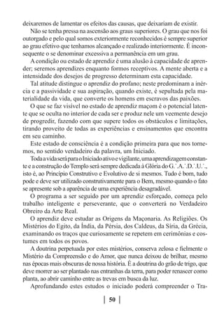 deixaremos de lamentar os efeitos das causas, que deixariam de existir.
    Não se tenha pressa na ascensão aos graus superiores. O grau que nos foi
outorgado e pelo qual somos exteriormente reconhecidos é sempre superior
ao grau efetivo que tenhamos alcançado e realizado interiormente. É incon-
sequente o se denominar excessiva a permanência em um grau.
    A condição ou estado de aprendiz é uma alusão à capacidade de apren-
der; seremos aprendizes enquanto formos receptivos. A mente aberta e a
intensidade dos desejos de progresso determinam esta capacidade.
    Tal atitude distingue o aprendiz do profano; neste predominam a inér-
cia e a passividade e sua aspiração, quando existe, é sepultada pela ma-
terialidade da vida, que converte os homens em escravos das paixões.
    O que se faz visível no estado de aprendiz maçom é o potencial laten-
te que se oculta no interior de cada ser e produz nele um veemente desejo
de progredir, fazendo com que supere todos os obstáculos e limitações,
tirando proveito de todas as experiências e ensinamentos que encontra
em seu caminho.
    Este estado de consciência é a condição primeira para que nos torne-
mos, no sentido verdadeiro da palavra, um Iniciado.
    Toda a vida será para o Iniciado ativo e vigilante, uma aprendizagem constan-
te e a construção do Templo será sempre dedicada à Glória do G.˙.A.˙.D.˙.U.˙.,
isto é, ao Princípio Construtivo e Evolutivo de si mesmos. Tudo é bom, tudo
pode e deve ser utilizado construtivamente para o Bem, mesmo quando o fato
se apresente sob a aparência de uma experiência desagradável.
    O programa a ser seguido por um aprendiz esforçado, começa pelo
trabalho inteligente e perseverante, que o converterá no Verdadeiro
Obreiro da Arte Real.
    O aprendiz deve estudar as Origens da Maçonaria. As Religiões. Os
Mistérios do Egito, da Índia, da Pérsia, dos Caldeus, da Síria, da Grécia,
examinando os traços que curiosamente se repetem em cerimônias e cos-
tumes em todos os povos.
    A doutrina perpetuada por estes mistérios, conserva zelosa e fielmente o
Mistério da Compreensão e do Amor, que nunca deixou de brilhar, mesmo
nas épocas mais obscuras de nossa história. É a doutrina do grão de trigo, que
deve morrer ao ser plantado nas entranhas da terra, para poder renascer como
planta, ao abrir caminho entre as trevas em busca da luz.
    Aprofundando estes estudos o iniciado poderá compreender o Tra-

                                     50
 