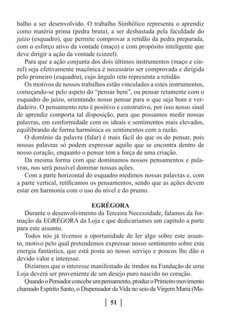 balho a ser desenvolvido. O trabalho Simbólico representa o aprendiz
como matéria prima (pedra bruta), a ser desbastada pela faculdade do
juízo (esquadro), que permite comprovar a retidão da pedra preparada,
com o esforço ativo da vontade (maço) e com propósito inteligente que
deve dirigir a ação da vontade (cinzel).
   Para que a ação conjunta dos dois últimos instrumentos (maço e cin-
zel) seja efetivamente maçônica é necessário ser comprovada e dirigida
pelo primeiro (esquadro), cujo ângulo reto representa a retidão.
   Os motivos de nossos trabalhos estão vinculados a estes instrumentos,
começando-se pelo aspeto do “pensar bem”, ou pensar retamente com o
esquadro do juízo, orientando nosso pensar para o que seja bom e ver-
dadeiro. O pensamento reto é positivo e construtivo, por isso nosso sinal
de aprendiz comporta tal disposição, para que possamos medir nossas
palavras, em conformidade com os ideais e sentimentos mais elevados,
equilibrando de forma harmônica os sentimentos com a razão.
   O domínio da palavra (falar) é mais fácil do que os do pensar, pois
nossas palavras só podem expressar aquilo que se encontra dentro de
nosso coração, enquanto o pensar tem a força de uma criação.
   Da mesma forma com que dominamos nossos pensamentos e pala-
vras, nos será possível dominar nossas ações.
   Com a parte horizontal do esquadro medimos nossas palavras e, com
a parte vertical, retificamos os pensamentos, sendo que as ações devem
estar em harmonia com o uso do nível e do prumo.

                              EGRÉGORA
    Durante o desenvolvimento da Terceira Necessidade, falamos da for-
mação da EGRÉGORA da Loja e que dedicaríamos um capítulo a parte
para este assunto.
    Todos nós já tivemos a oportunidade de ler algo sobre este assun-
to, motivo pelo qual pretendemos expressar nosso sentimento sobre esta
energia fantástica, que está posta ao nosso serviço e poucos lhe dão o
devido valor e interesse.
    Dizíamos que o interesse manifestado de irmãos na Fundação de uma
Loja deverá ser proveniente de um desejo puro nascido no coração.
    Quando o Pensador concebe um pensamento, produz o Primeiro movimento
chamado Espírito Santo, o Dispensador da Vida no seio da Virgem Maria (Ma-

                                     51
 
