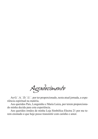 Agradecimento
   Ao G.˙.A.˙.D.˙.U.˙. por ter proporcionado, nesta atual jornada, a expe-
riência espiritual na matéria.
   Aos queridos Pais, Longuinho e Maria Luiza, por terem proporciona-
do minha decida para esta experiência.
   Aos queridos irmãos de minha Loja Simbólica Electra 21 por me te-
rem ensinado o que hoje posso transmitir com carinho e amor.
 