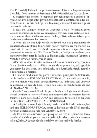 téria Primordial). Esta ação desperta os átomos e dota-os de força de atração
e repulsão. Desta maneira se formam as subdivisões inferiores de cada plano.
    O interesse dos irmãos foi expresso por pensamentos alusivos à for-
mação de uma Loja; estes pensamentos tinham e continuarão a ter du-
rante toda a existência da Loja uma força inquebrantável, imantada pelos
desejos de cada um.
    Mudar, em qualquer tempo, as diretrizes iniciais formatadas pelos
desejos expressos na época da fundação é provocar uma distensão con-
trária, que se abaterá sobre os irmãos da Loja, dividindo-os, talvez, pro-
duzindo o abatimento das colunas.
    A Fundação de uma Loja Maçônica deverá reunir os pensamentos de
seus fundadores entorno do princípio básico expresso na chancelaria do
ritual, isto é, que todos haverão de combater a tirania, a ignorância, os
preconceitos e os erros e Glorificar o Direito, a Justiça e a Verdade; para
promover o bem estar da Pátria e da Humanidade, levantando Templos à
Virtude e cavando masmorras ao vício.
    Além disso, deverão estar convictos dos seus pensamentos, com um
único objetivo, o de tornar feliz a humanidade, pelo amor, pelo aperfei-
çoamento dos costumes, pela tolerância, pela igualdade, e pelo respeito
à autoridade e à religião.
    Os desejos produzidos por puros e amorosos princípios de fraternida-
de formarão uma EGRÉGORA FRATERNAL, de tamanha resistência,
que será impossível alguém conseguir rompê-la; mais certo será que este
se expurgue do seio da Loja, levado pela simples manifestação de que
ali, NADA APRENDEU.
    Grande é a responsabilidade de quem funda uma Loja; seu idealizador
deverá verificar se todos os futuros componentes têm os mesmos desejos
fraternos, para que a EGRÉGORA seja criada, se fortaleça e se expanda
em benefício da FRATERNIDADE UNIVERSAL.
    A fundação de uma Loja sob a égide da multiplicidade de intenções
terá uma EGRÉGORA FRACA, isenta de harmonia e de difícil manejo,
por mais excelente que seja seu Venerável Mestre.
    As Colunas estremecerão por qualquer motivo; os aprendizes terão
grandes dificuldades para se tornarem disciplinados e entenderem a mo-
ral maçônica. A consequência inevitável será a evasão de irmãos.


                                   52
 