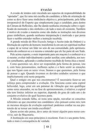 EVASÃO
    A evasão de irmãos está vinculada aos aspectos de responsabilidade do
“apoiador”, que fez uma má escolha do candidato; a falta de orientação de
como se deve fazer uma sindicância objetiva e, principalmente, pela falha
irresponsável do Experto que simplesmente joga o candidato, para dentro
da Câmara de Reflexões, não lhe dando nenhuma orientação sobre o signi-
ficado do momento e dos símbolos e de tudo o mais ali existente. Também
é motivo de evasão a maneira como são dadas as instruções nos diversos
graus simbólicos, quando nenhuma interpretação é motivada e que possa
fazer o neófito entender melhor a instrução recebida.
    A grande missão do Rito Escocês Antigo e Aceito (não da Ordem) é a
libertação do espírito do homem; transformá-lo em um ser espiritual melhor
e capaz de se tornar um líder no seio de sua comunidade, pelo aprimora-
mento do conhecer-se a si mesmo e entender que ele faz parte de um Todo.
    Pelo acima exposto, o mais importante para um maçom é o conhecer-se a
si mesmo, evoluir individualmente e poder auxiliar, com sabedoria, aos nos-
sos semelhantes, aplicando o conhecimento recebido de forma ética e moral.
    Como queremos ser, deve ser respondido pela forma de pensar, isto
é, com bons pensamentos, melhores ações e o bem sentir as emoções
que nos ligam com os seres vivos. Somos o que queremos, pela forma
de pensar e agir. Quando tivermos os devidos cuidados seremos o que
implicitamente está nesta pergunta.
    Qual o estágio em que nos encontramos? É necessário fazer-se um
esforço para compreender a evolução. Ela funciona como uma espiral
helicoidal, logo, estar em um patamar de vibração que nos qualifique
como seres atrasados, ou na fase de aprimoramento, é relativo; a espiral
não tem limites inferior ou superior, depende do grau de cada um e do
conjunto evolutivo do qual fazemos parte.
    A Missão estando falha, só resta uma opção, reavaliar os conceitos
referentes ao que encontrar nos candidatos: eles pensam como nós; tem
os mesmos desejos de evolução espiritual; podemos confiar na sua pre-
tensão de se tornar um irmão escolhido?
    Quem assim não pensa, deve antes de trazer alguém para nosso con-
vívio, sair da Maçonaria.
    A Instituição em seus princípios é excelente. Este é o seu ponto forte,
tudo o mais é consequência de vaidade.

                                     53
 