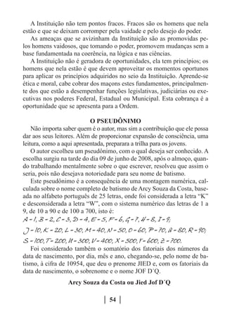 A Instituição não tem pontos fracos. Fracos são os homens que nela
estão e que se deixam corromper pela vaidade e pelo desejo do poder.
   As ameaças que se avizinham da Instituição são as promovidas pe-
los homens vaidosos, que tomando o poder, promovem mudanças sem a
base fundamentada na coerência, na lógica e nas ciências.
   A Instituição não é geradora de oportunidades, ela tem princípios; os
homens que nela estão é que devem aproveitar os momentos oportunos
para aplicar os princípios adquiridos no seio da Instituição. Aprende-se
ética e moral, cabe cobrar dos maçons estes fundamentos, principalmen-
te dos que estão a desempenhar funções legislativas, judiciárias ou exe-
cutivas nos poderes Federal, Estadual ou Municipal. Esta cobrança é a
oportunidade que se apresenta para a Ordem.

                           O PSEUDÔNIMO
    Não importa saber quem é o autor, mas sim a contribuição que ele possa
dar aos seus leitores. Além de proporcionar expansão de consciência, uma
leitura, como a aqui apresentada, preparara a trilha para os jovens.
    O autor escolheu um pseudônimo, com o qual deseja ser conhecido. A
escolha surgiu na tarde do dia 09 de junho de 2008, após o almoço, quan-
do trabalhando mentalmente sobre o que escrever, resolveu que assim o
seria, pois não desejava notoriedade para seu nome de batismo.
    Este pseudônimo é a consequência de uma montagem numérica, cal-
culada sobre o nome completo de batismo de Arcy Souza da Costa, base-
ada no alfabeto português de 25 letras, onde foi considerada a letra “K”
e desconsiderada a letra “W”, com o sistema numérico das letras de 1 a
9, de 10 a 90 e de 100 a 700, isto é:




   Foi considerado também o somatório dos fatoriais dos números da
data de nascimento, por dia, mês e ano, chegando-se, pelo nome de ba-
tismo, à cifra de 10954, que deu o prenome JIED e, com os fatoriais da
data de nascimento, o sobrenome e o nome JOF D´Q.
                  Arcy Souza da Costa ou Jied Jof D´Q

                                  54
 