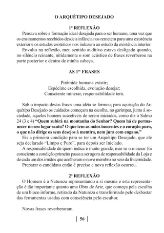 O ARQUÉTIPO DESEJADO

                               1ª REFLEXÃO
   Pensava sobre a formação ideal desejada para o ser humano, uma vez que
os ensinamentos recebidos desde a infância nos remetem para uma existência
exterior e os estudos esotéricos nos induzem ao estudo da existência interior.
   Envolto na reflexão, meu sentido auditivo estava desligado quando,
no silêncio reinante, nitidamente o som acústico de frases reverberou na
parte posterior e dentro de minha cabeça.

                              AS 1as FRASES

                       Pirâmide humana existir;
                 Espécime escolhida, evolução desejar;
                Consciente minerar, responsabilidade terá.

   Sob o impacto destas frases uma idéia se formou; para aquisição do Ar-
quétipo Desejado os cuidados começam na escolha, no garimpar, junto à so-
ciedade, aqueles homens suscetíveis de serem iniciados, como diz o Salmo
24 (3 e 4) “Quem subirá na montanha do Senhor? Quem há de perma-
necer no seu lugar santo? O que tem as mãos inocentes e o coração puro,
o que não dirige os seus desejos à mentira, nem jura com engano.”
   Eis a primeira condição para se ter um Arquétipo Desejado, que ele
seja declarado “Limpo e Puro”, para depois ser Iniciado.
   A responsabilidade de quem indica é muito grande, mas se o minerar foi
consciente a condição primeira passa a ser agora de responsabilidade da Loja e
de cada um dos irmãos que acolheram o novo membro no seio da fraternidade.
   Preparar o candidato então é preciso e nova reflexão ocorreu.

                            2ª REFLEXÃO
   O Homem é a Natureza representando a si mesma e esta representa-
ção é tão importante quanto uma Obra de Arte, que começa pela escolha
de um bloco informe, retirado da Natureza e transformado pelo desbastar
das ferramentas usadas com consciência pelo escultor.

   Novas frases reverberaram.

                                    56
 