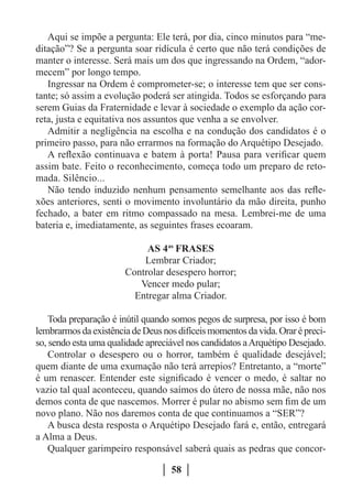 Aqui se impõe a pergunta: Ele terá, por dia, cinco minutos para “me-
ditação”? Se a pergunta soar ridícula é certo que não terá condições de
manter o interesse. Será mais um dos que ingressando na Ordem, “ador-
mecem” por longo tempo.
   Ingressar na Ordem é comprometer-se; o interesse tem que ser cons-
tante; só assim a evolução poderá ser atingida. Todos se esforçando para
serem Guias da Fraternidade e levar à sociedade o exemplo da ação cor-
reta, justa e equitativa nos assuntos que venha a se envolver.
   Admitir a negligência na escolha e na condução dos candidatos é o
primeiro passo, para não errarmos na formação do Arquétipo Desejado.
   A reflexão continuava e batem à porta! Pausa para verificar quem
assim bate. Feito o reconhecimento, começa todo um preparo de reto-
mada. Silêncio...
   Não tendo induzido nenhum pensamento semelhante aos das refle-
xões anteriores, senti o movimento involuntário da mão direita, punho
fechado, a bater em ritmo compassado na mesa. Lembrei-me de uma
bateria e, imediatamente, as seguintes frases ecoaram.

                            AS 4as FRASES
                           Lembrar Criador;
                       Controlar desespero horror;
                          Vencer medo pular;
                         Entregar alma Criador.

    Toda preparação é inútil quando somos pegos de surpresa, por isso é bom
lembrarmos da existência de Deus nos difíceis momentos da vida. Orar é preci-
so, sendo esta uma qualidade apreciável nos candidatos a Arquétipo Desejado.
    Controlar o desespero ou o horror, também é qualidade desejável;
quem diante de uma exumação não terá arrepios? Entretanto, a “morte”
é um renascer. Entender este significado é vencer o medo, é saltar no
vazio tal qual aconteceu, quando saímos do útero de nossa mãe, não nos
demos conta de que nascemos. Morrer é pular no abismo sem fim de um
novo plano. Não nos daremos conta de que continuamos a “SER”?
    A busca desta resposta o Arquétipo Desejado fará e, então, entregará
a Alma a Deus.
    Qualquer garimpeiro responsável saberá quais as pedras que concor-

                                   58
 