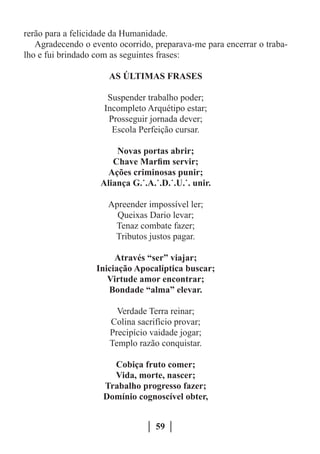 rerão para a felicidade da Humanidade.
   Agradecendo o evento ocorrido, preparava-me para encerrar o traba-
lho e fui brindado com as seguintes frases:

                      AS ÚLTIMAS FRASES

                      Suspender trabalho poder;
                     Incompleto Arquétipo estar;
                      Prosseguir jornada dever;
                       Escola Perfeição cursar.

                        Novas portas abrir;
                       Chave Marfim servir;
                     Ações criminosas punir;
                    Aliança G.˙.A.˙.D.˙.U.˙. unir.

                      Apreender impossível ler;
                        Queixas Dario levar;
                       Tenaz combate fazer;
                       Tributos justos pagar.

                        Através “ser” viajar;
                   Iniciação Apocalíptica buscar;
                      Virtude amor encontrar;
                      Bondade “alma” elevar.

                        Verdade Terra reinar;
                      Colina sacrifício provar;
                      Precipício vaidade jogar;
                      Templo razão conquistar.

                      Cobiça fruto comer;
                      Vida, morte, nascer;
                    Trabalho progresso fazer;
                    Domínio cognoscível obter,


                                   59
 