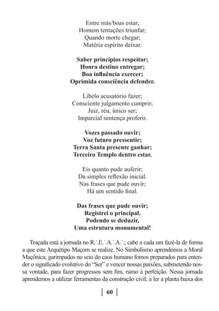 Entre más/boas estar;
                        Homem tentações triunfar;
                         Quando morte chegar;
                         Matéria espírito deixar.

                      Saber princípios respeitar;
                        Honra destino entregar;
                        Boa influência exercer;
                     Oprimida consciência defender.

                         Libelo acusatório fazer;
                     Consciente julgamento cumprir;
                           Juiz, réu, único ser;
                       Imparcial sentença proferir.

                          Vozes passado ouvir;
                         Voz futuro pressentir;
                      Terra Santa presente ganhar;
                      Terceiro Templo dentro estar.

                         Eis quanto pude auferir;
                        Da simples reflexão inicial.
                        Nas frases que pude ouvir;
                           Há um sentido final.

                       Das frases que pude ouvir;
                         Registrei o principal.
                          Podendo se deduzir,
                      Uma estrutura monumental!

   Traçada está a jornada no R.˙.E.˙.A.˙.A.˙.; cabe a cada um fazê-la de forma
a que este Arquétipo Maçom se realize. No Simbolismo aprendemos a Moral
Maçônica; garimpados no seio do caos humano fomos preparados para enten-
der o significado evolutivo do “Ser” e vencer nossas paixões, submetendo nos-
sa vontade, para fazer progressos sem fim, rumo à perfeição. Nessa jornada
aprendemos a utilizar ferramentas da construção civil; a ler a planta baixa dos

                                    60
 