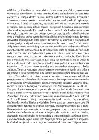 edifícios e, a identificar as características das Artes Arquitetônicas, assim como
usar nossos conselheiros, os cinco sentidos. Com o conhecimento das sete Artes
elevamos o Templo dentro da mais restrita ordem da Sabedoria, Fortaleza e
Harmonia, mantendo-o no Prumo da reta consciência adquirida. O espírito que
estava preso à matéria libertou-se, entretanto, sem o mínimo conhecimento de
si mesmo, nem de onde estava; preciso foi entregar-lhe a chave para dar início
à liberdade conquistada. Os Estudos sobre a discrição são fundamentais a essa
formação. Logo terá que, com coragem, vencer os perigos da curiosidade indis-
creta e orgulhosa, que se ocupa das coisas alheias e cujos mistérios não devemos
desvendar. Prosseguindo estes estudos haveremos de exercitar a excelência de
se fazer justiça, obrigando-nos a pesar as nossas, bem como as ações dos outros.
Adquirimos então a visão de que existe uma exatidão para esclarecer e difundir
o conhecimento, obedecendo a tal atividade sob a ótica da ordem, da fidelidade
e do zelo com que nos dedicamos a instruir os outros. Como ainda não domi-
namos a besta que existe em nós, deixamos o instinto e a desobediência levar-
nos à pratica do crime da vingança. Este deve ser combatido com as armas da
Ciência, da Razão e do Coração; tal ação leva o culpado a se punir pela própria
consciência. Com este avanço, entendemos a necessidade de respeitar o Poder
Julgador. Teremos vantagens quando agirmos corretamente, sendo uma delas a
de receber a justa recompensa e de sermos designados para funções mais ele-
vadas. Chamados a este mister, teremos que usar nossos talentos individuais
para penetrar no subterrâneo do inconsciente, a fim de podermos compreender
a Verdade que a Providência nos indica, livrando-nos dos erros vulgares. Final-
mente, na etapa da Perfeição, consolidamos uma Aliança com o G.˙.A.˙.D.˙.U.˙.
Daí para frente é uma jornada para conhecer os mistérios do Mundo e a sua
relação, numa interação constante com os demais, numa boda alquímica desse
Arquétipo Desejado, culminando com uma transformação do Amor Fraternal
no Amor Universal. Esta jornada tem continuidade no saber fazer sacrifício,
desfazendo-nos dos Títulos e Medalhas. Nova etapa em que somente com Fé
conseguiremos penetrar no Mundo Espiritual, onde aprenderemos que o traba-
lho é constante, que necessitamos de energias para vencer os destinos de nossa
missão, nisso sabendo respeitar os princípios, deixando as honras ao destino,
exercendo boas influências na comunidade e se prontificando a defender a cons-
ciência oprimida. Agora estará este Arquétipo pronto para assumir a responsa-
bilidade de ser juiz de si mesmo, podendo então administrar-se daí para frente.


                                         61
 