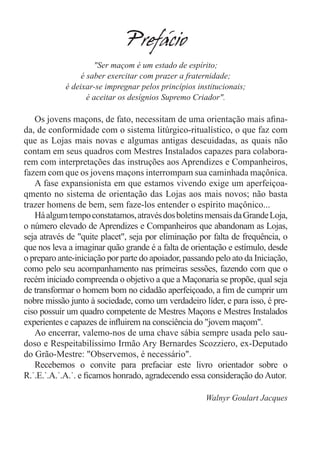 Prefacio
                     "Ser maçom é um estado de espírito;
                 é saber exercitar com prazer a fraternidade;
            é deixar-se impregnar pelos princípios institucionais;
                   é aceitar os desígnios Supremo Criador".

   Os jovens maçons, de fato, necessitam de uma orientação mais afina-
da, de conformidade com o sistema litúrgico-ritualístico, o que faz com
que as Lojas mais novas e algumas antigas descuidadas, as quais não
contam em seus quadros com Mestres Instalados capazes para colabora-
rem com interpretações das instruções aos Aprendizes e Companheiros,
fazem com que os jovens maçons interrompam sua caminhada maçônica.
   A fase expansionista em que estamos vivendo exige um aperfeiçoa-
qmento no sistema de orientação das Lojas aos mais novos; não basta
trazer homens de bem, sem faze-los entender o espírito maçônico...
   Há algum tempo constatamos, através dos boletins mensais da Grande Loja,
o número elevado de Aprendizes e Companheiros que abandonam as Lojas,
seja através de "quite placet", seja por eliminação por falta de frequência, o
que nos leva a imaginar quão grande é a falta de orientação e estímulo, desde
o preparo ante-iniciação por parte do apoiador, passando pelo ato da Iniciação,
como pelo seu acompanhamento nas primeiras sessões, fazendo com que o
recém iniciado compreenda o objetivo a que a Maçonaria se propõe, qual seja
de transformar o homem bom no cidadão aperfeiçoado, a fim de cumprir um
nobre missão junto à sociedade, como um verdadeiro líder, e para isso, é pre-
ciso possuir um quadro competente de Mestres Maçons e Mestres Instalados
experientes e capazes de influirem na consciência do "jovem maçom".
   Ao encerrar, valemo-nos de uma chave sábia sempre usada pelo sau-
doso e Respeitabilíssimo Irmão Ary Bernardes Scozziero, ex-Deputado
do Grão-Mestre: "Observemos, é necessário".
   Recebemos o convite para prefaciar este livro orientador sobre o
R.˙.E.˙.A.˙.A.˙. e ficamos honrado, agradecendo essa consideração do Autor.

                                                      Walnyr Goulart Jacques
 