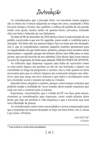 Introduçao
    As considerações que o prezado leitor vai encontrar nestas páginas
são os frutos da vivência adquirida ao longo dos anos, estudando o Rito
Escocês Antigo e Aceito; são, também, o reflexo do pedido de um grande
irmão com quem, muitas tardes de quartas-feiras, privamos, tomando
chá com bolo e bebendo de sua Sabedoria.
    Na data de 06 de dezembro de 2010 demos início à concretização de seu
pedido, escrevendo o que nos foi sugerido, como sendo o vestibular para a
iniciação. Tal título não nos pareceu lógico face ao rumo por nós desejado,
isto é, que as considerações expostas naquelas reuniões apontassem para
as singularidades do que tratávamos; primeiro, porque eram assuntos muito
interessantes e segundo, porque deveríamos deixar uma trilha para os mais
jovens, que um dia haverão de nos substituir. Este deixar algo como marcas
na areia foi inspiração do título aqui adotado TRILHA PARA OS JOVENS.
    As reflexões aqui dispostas seguem uma linha de raciocínio como
se uma ponte ligasse um profano ao dia de sua iniciação e depois sua
caminhada ao longo de programas e sessões, isto é, tudo quanto se torna
necessário para que os efeitos mágicos do cerimonial atinjam seus obje-
tivos, para que nasça um novo homem e que todos o reconheçam como
um construtor social e amante de todas as virtudes.
    Querido leitor, preparai o espírito, porque vamos lançar sementes que
poderão mudar a realidade de vosso mundo; deste mundo maçônico que
cada um está a construir para si mesmo.
    Esperamos, sinceramente, que a virtude da FÉ vos faça, pelo menos,
examinar as considerações aqui expressas, como sendo pilastra desta
ponte que liga um profano à vida maçônica e que a travessia seja uma
nova liberdade de pensar.
    As considerações serão como necessidades a serem conquistadas para
que o arquétipo do maçom desejado se forje em base firme, isto é, numa
Loja Justa e Perfeita.
                                                             Jied Jof D´Q*
                                                                   O Autor

* Veja no final as razões deste pseudônimo.

                                              11
 