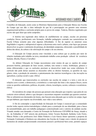 Conselhos de Educação, assim como as Diretrizes Operacionais para a Educação Básica nas Escolas
do Campo que nos dão a clara indicação de que há a preocupação em garantir uma estrutura
organizacional política e curricular própria para os povos do campo. Todavia, Direitos registrados por
escrito não quer dizer que serão cumpridos.
A história tem registrado altos índices de analfabetismo no campo, escolas em péssimas
condições físicas, profissionais sem formação, trabalho pedagógico centrado nas características da
Escola Urbana somente para citar algumas dificuldades. A fim de superar ou amenizar essas
fragilidades é urgente e indispensável superar a dicotomia entre rural e urbano, criar laços que possam
desenvolver ou gerar o sentimento de pertença, de identidade campesina, oferecendo a possibilidade de
defesa das ideias, da cultura e da valorização do campo e de seu entorno.
A Educação do Campo precisa estar vinculada a uma cultura que se produz por meio de
relações mediadas pelo trabalho na terra, entendendo trabalho como produção cultural de existência
humana. (Rocha, Passos e Carvalho)
Ao debater Educação do Campo necessitamos estar cientes de que os sujeitos do campo
possuem história, participam de lutas sociais, sonham, tem nomes e rostos, lembranças, gêneros e
etnias diferenciadas e que os currículos precisam se desenvolver tendo isso como referência. O
currículo não pode deixar ausentes as discussões sobre os direitos humanos, as questões de raça,
gênero, etnia, a produção de sementes, o patenteamento das matrizes tecnológicas e das inovações na
agricultura, a justiça social e a paz. (Silva)
O elemento que transversaliza os currículos nas escolas do campo é a terra e com ela as
relações com o cosmo, a democracia, a resistência e a renovação das lutas e dos espaços físicos, assim
como as questões ambientais, políticas, de poder, ciência, tecnológica, sociais, culturais e econômicas.
(Silva)
Os moradores do campo são pessoas que pensam uma educação que respeite e que parta do seu
contexto sócio-cultural, sabem o que desejam e necessitam enquanto sociedade que querem construir.
Não se submetem aos desmandos da tirania, mas buscam uma educação que se realize no campo, lugar
em que habitam, que respeite sua diversidade, suas vidas e seus saberes.
A fim de contemplar a especificidade da Educação do Campo é essencial que a comunidade
escolar tenha suporte teórico/metodológico voltado para a construção de sua identidade, para a busca
da sustentabilidade, para um trabalho pedagógico contextualizado com o entorno da unidade escolar.
Visando atender essa demanda o Centro de Formação de Professores CEFAPRO de Sinop, situado a
Av. da Embaúbas nº 1447 através das professoras Arlete Tavares Buchardt, Ketheley Leite Freire,
Márcia Weber e dos professores José Aldair Pinheiro e Luiz Garcia Júnior apresenta a proposta de
Formação Continuada à Distância aos educadores das Escolas do Campo com o intuito de promover
momentos de estudos proporcionando crescimento pessoal e profissional bem como, permitir espaços
 
