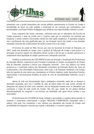 juntamente com a gestão democrática das escolas públicas oportunizaram às Escolas do Campo a
possibilidade de haver em cada unidade a construção de um currículo que contemplasse suas
peculiaridades, um Projeto Político Pedagógico que atendesse suas especificidades culturais e sociais.
Essas conquistas não foram, entretanto, suficientes para que os educadores das Escolas do
Campo passassem a atuar de acordo com o contexto, para que se construísse um currículo que
integrasse o núcleo comum à diversidade cultural de cada região camponesa. A legislação assegura,
mas o profissional não está qualificado para tal, sua formação inicial não atende a essa demanda:
integração curricular dos conhecimentos do núcleo comum com os do campo.
O Governo do estado de Mato Grosso, por meio da Secretaria de Estado de Educação, em
2007, vendo essa demanda no campo, criou a gerência de Educação do Campo a qual passou a se
preocupar em prover suporte aos educadores dessas escolas a fim de que os mesmos garantissem o
cumprimento dessa legislação no campo e promovesse a integração curricular.
Também os profissionais dos CEFAPROS (Centro de formação e Atualização dos Profissionais
da Educação Básica), responsáveis pela Formação Continuada no Estado, na perspectiva do Projeto
Sala de Educador, passaram a buscar essa integração curricular. Com esse objetivo em mente
promoveu-se a construção coletiva das Orientações curriculares da Educação Básica das Áreas do
Conhecimento e das diversidades Educacionais, entre estas, a da Educação Ambiental e do Campo,
além da sugestão de uma matriz que contemplasse as Ciências Agrárias, sendo Agricultura Familiar,
Agroecologia e Socioeconomia Solidária do ponto de vista da sustentabilidade ambiental, social e
cultural.
Apesar de toda essa documentação legal e pedagógica construída, ainda não se alcançou a
idealizada integração, pois isso é trabalho de vida, de práxis diária em cada escola, advinda da
integração não apenas de todos esses materiais, mas da integração humana entre os educadores que
constituem o corpo de cada escola do Campo. São eles que, saindo de sua prática habitual
descontextualizada do camponês e sua história, sua identidade irão agora buscar atender a essa
necessidade.
Os profissionais do CEFAPRO de Sinop, sentindo a necessidade e a urgência dessa questão, se
reuniram e construíram coletivamente o projeto TRILHAS CAMPESINAS: Integrando vidas e
saberes. Esta ação visa exatamente a isso, oferecer aos educadores das Escolas do Campo uma
possibilidade de integração curricular que respeite a identidade e o contexto campesino.
 