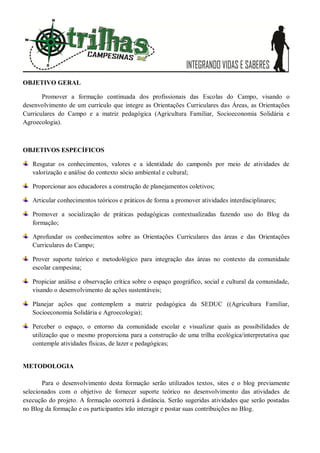OBJETIVO GERAL
Promover a formação continuada dos profissionais das Escolas do Campo, visando o
desenvolvimento de um currículo que integre as Orientações Curriculares das Áreas, as Orientações
Curriculares do Campo e a matriz pedagógica (Agricultura Familiar, Socioeconomia Solidária e
Agroecologia).
OBJETIVOS ESPECÍFICOS
Resgatar os conhecimentos, valores e a identidade do camponês por meio de atividades de
valorização e análise do contexto sócio ambiental e cultural;
Proporcionar aos educadores a construção de planejamentos coletivos;
Articular conhecimentos teóricos e práticos de forma a promover atividades interdisciplinares;
Promover a socialização de práticas pedagógicas contextualizadas fazendo uso do Blog da
formação;
Aprofundar os conhecimentos sobre as Orientações Curriculares das áreas e das Orientações
Curriculares do Campo;
Prover suporte teórico e metodológico para integração das áreas no contexto da comunidade
escolar campesina;
Propiciar análise e observação crítica sobre o espaço geográfico, social e cultural da comunidade,
visando o desenvolvimento de ações sustentáveis;
Planejar ações que contemplem a matriz pedagógica da SEDUC ((Agricultura Familiar,
Socioeconomia Solidária e Agroecologia);
Perceber o espaço, o entorno da comunidade escolar e visualizar quais as possibilidades de
utilização que o mesmo proporciona para a construção de uma trilha ecológica/interpretativa que
contemple atividades físicas, de lazer e pedagógicas;
METODOLOGIA
Para o desenvolvimento desta formação serão utilizados textos, sites e o blog previamente
selecionados com o objetivo de fornecer suporte teórico no desenvolvimento das atividades de
execução do projeto. A formação ocorrerá à distância. Serão sugeridas atividades que serão postadas
no Blog da formação e os participantes irão interagir e postar suas contribuições no Blog.
 