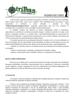 A fim de tornar a ação dos educadores mais prática, dividimos a formação em três caminhadas,
afinal estamos numa trilha, vamos, pois, caminhar. Cada caminhada possui três passos os quais
apresentarão as atividades a serem realizadas e postadas no Blog
“trilhascampesinas.blogspot.com.br”, preparado especialmente para esse fim, socializar as
atividades entre os educadores e entre as unidades escolares participantes.
As unidades escolares que aderirem ao projeto integralmente (todos os educadores,
especialmente os professores e professoras) poderão integrar o estudo do currículo do campo, como
realizar a integração curricular e os estudos sobre a inter/transdisciplinaridade na carga horária do
Projeto Sala de Educador. A carga horária necessária para essas ou outras temáticas equivalentes que
se fizerem necessárias será determinada pela unidade escolar.
A formação necessita de um coordenador/orientador de estudos in loco e de um colaborador na
área de tecnologia. Para tal cada unidade escolar participante escolherá um educador(a), ou dois, que
tenham disponibilidade para realizar essas funções. Estes profissionais terão a responsabilidade de:
- organizar os encontros coletivos na unidade escolar para realização das atividades propostas
na formação;
- orientar e auxiliar quanto à utilização e postagem das atividades no Blog;
- articular a comunicação entre as unidades escolares e os proponentes da formação.
RESULTADOS ESPERADOS:
Promover novos olhares para o currículo da Educação do Campo, repensando sua metodologia,
buscando possibilidades curriculares contextualizadas com as experiências vividas pela comunidade
escolar campesina, visando a integração das áreas do conhecimento, das temáticas pedagógicas e das
políticas públicas do Estado de Mato Grosso para a Educação do Campo
AVALIAÇÃO
A avaliação se efetivará mediante a realização das atividades propostas e mediante a análise das
reflexões propostas registradas no Blog da formação.
Utiliza-se muito atualmente da avaliação intitulada “diagnóstica, processual e contínua”. A fim
de que se efetive tal processo avaliativo é importante diagnosticar as dificuldades, os avanços, quais
aspectos necessitam de intervenção a fim de ser aperfeiçoado. Dessa forma, a cada atividade,
estaremos analisando os problemas e as vitórias alcançadas pela formação. Isso se dará mediante a
análise das atividades, mediante a participação e interação no blog com os educadores de outras
unidades escolares.
 