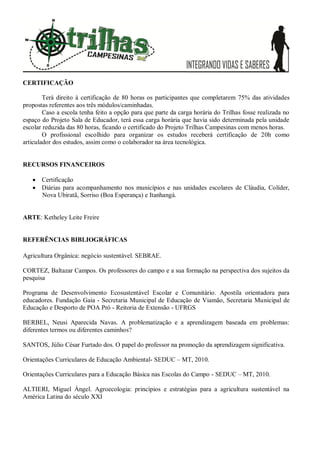 CERTIFICAÇÃO
Terá direito à certificação de 80 horas os participantes que completarem 75% das atividades
propostas referentes aos três módulos/caminhadas.
Caso a escola tenha feito a opção para que parte da carga horária do Trilhas fosse realizada no
espaço do Projeto Sala de Educador, terá essa carga horária que havia sido determinada pela unidade
escolar reduzida das 80 horas, ficando o certificado do Projeto Trilhas Campesinas com menos horas.
O profissional escolhido para organizar os estudos receberá certificação de 20h como
articulador dos estudos, assim como o colaborador na área tecnológica.
RECURSOS FINANCEIROS
 Certificação
 Diárias para acompanhamento nos municípios e nas unidades escolares de Cláudia, Colíder,
Nova Ubiratã, Sorriso (Boa Esperança) e Itanhangá.
ARTE: Ketheley Leite Freire
REFERÊNCIAS BIBLIOGRÁFICAS
Agricultura Orgânica: negócio sustentável. SEBRAE.
CORTEZ, Baltazar Campos. Os professores do campo e a sua formação na perspectiva dos sujeitos da
pesquisa
Programa de Desenvolvimento Ecosustentável Escolar e Comunitário. Apostila orientadora para
educadores. Fundação Gaia - Secretaria Municipal de Educação de Viamão, Secretaria Municipal de
Educação e Desporto de POA Pró - Reitoria de Extensão - UFRGS
BERBEL, Neusi Aparecida Navas. A problematização e a aprendizagem baseada em problemas:
diferentes termos ou diferentes caminhos?
SANTOS, Júlio César Furtado dos. O papel do professor na promoção da aprendizagem significativa.
Orientações Curriculares de Educação Ambiental- SEDUC – MT, 2010.
Orientações Curriculares para a Educação Básica nas Escolas do Campo - SEDUC – MT, 2010.
ALTIERI, Miguel Ángel. Agroecologia: princípios e estratégias para a agricultura sustentável na
América Latina do século XXI
 