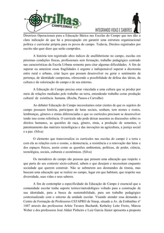 Diretrizes Operacionais para a Educação Básica nas Escolas do Campo que nos dão a
clara indicação de que há a preocupação em garantir uma estrutura organizacional
política e curricular própria para os povos do campo. Todavia, Direitos registrados por
escrito não quer dizer que serão cumpridos.

        A história tem registrado altos índices de analfabetismo no campo, escolas em
péssimas condições físicas, profissionais sem formação, trabalho pedagógico centrado
nas características da Escola Urbana somente para citar algumas dificuldades. A fim de
superar ou amenizar essas fragilidades é urgente e indispensável superar a dicotomia
entre rural e urbano, criar laços que possam desenvolver ou gerar o sentimento de
pertença, de identidade campesina, oferecendo a possibilidade de defesa das ideias, da
cultura e da valorização do campo e de seu entorno.

        A Educação do Campo precisa estar vinculada a uma cultura que se produz por
meio de relações mediadas pelo trabalho na terra, entendendo trabalho como produção
cultural de existência humana. (Rocha, Passos e Carvalho)

        Ao debater Educação do Campo necessitamos estar cientes de que os sujeitos do
campo possuem história, participam de lutas sociais, sonham, tem nomes e rostos,
lembranças, gêneros e etnias diferenciadas e que os currículos precisam se desenvolver
tendo isso como referência. O currículo não pode deixar ausentes as discussões sobre os
direitos humanos, as questões de raça, gênero, etnia, a produção de sementes, o
patenteamento das matrizes tecnológicas e das inovações na agricultura, a justiça social
e a paz. (Silva)

       O elemento que transversaliza os currículos nas escolas do campo é a terra e
com ela as relações com o cosmo, a democracia, a resistência e a renovação das lutas e
dos espaços físicos, assim como as questões ambientais, políticas, de poder, ciência,
tecnológica, sociais, culturais e econômicas. (Silva)

       Os moradores do campo são pessoas que pensam uma educação que respeite e
que parta do seu contexto sócio-cultural, sabem o que desejam e necessitam enquanto
sociedade que querem construir. Não se submetem aos desmandos da tirania, mas
buscam uma educação que se realize no campo, lugar em que habitam, que respeite sua
diversidade, suas vidas e seus saberes.

       A fim de contemplar a especificidade da Educação do Campo é essencial que a
comunidade escolar tenha suporte teórico/metodológico voltado para a construção de
sua identidade, para a busca da sustentabilidade, para um trabalho pedagógico
contextualizado com o entorno da unidade escolar. Visando atender essa demanda o
Centro de Formação de Professores CEFAPRO de Sinop, situado a Av. da Embaúbas nº
1447 através das professoras Arlete Tavares Buchardt, Ketheley Leite Freire, Márcia
Weber e dos professores José Aldair Pinheiro e Luiz Garcia Júnior apresenta a proposta
 